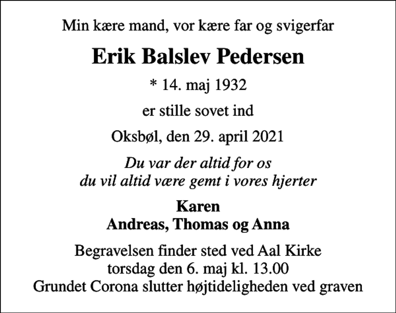 <p>Min kære mand, vor kære far og svigerfar<br />Erik Balslev Pedersen<br />* 14. maj 1932<br />er stille sovet ind<br />Oksbøl, den 29. april 2021<br />Du var der altid for os du vil altid være gemt i vores hjerter<br />Karen Andreas, Thomas og Anna<br />Begravelsen finder sted ved Aal Kirke torsdag den 6. maj kl. 13.00 Grundet Corona slutter højtideligheden ved graven</p>