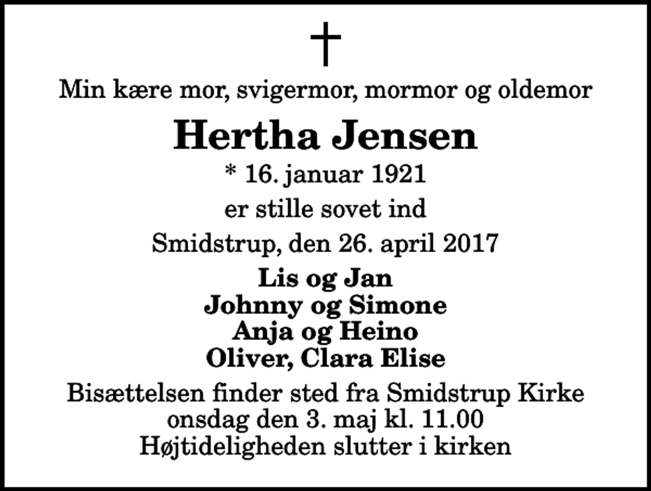 <p>Min kære mor, svigermor, mormor og oldemor<br />Hertha Jensen<br />* 16. januar 1921<br />er stille sovet ind<br />Smidstrup, den 26. april 2017<br />Lis og Jan Johnny og Simone Anja og Heino Oliver, Clara Elise<br />Bisættelsen finder sted fra Smidstrup Kirke onsdag den 3. maj kl. 11.00 Højtideligheden slutter i kirken</p>