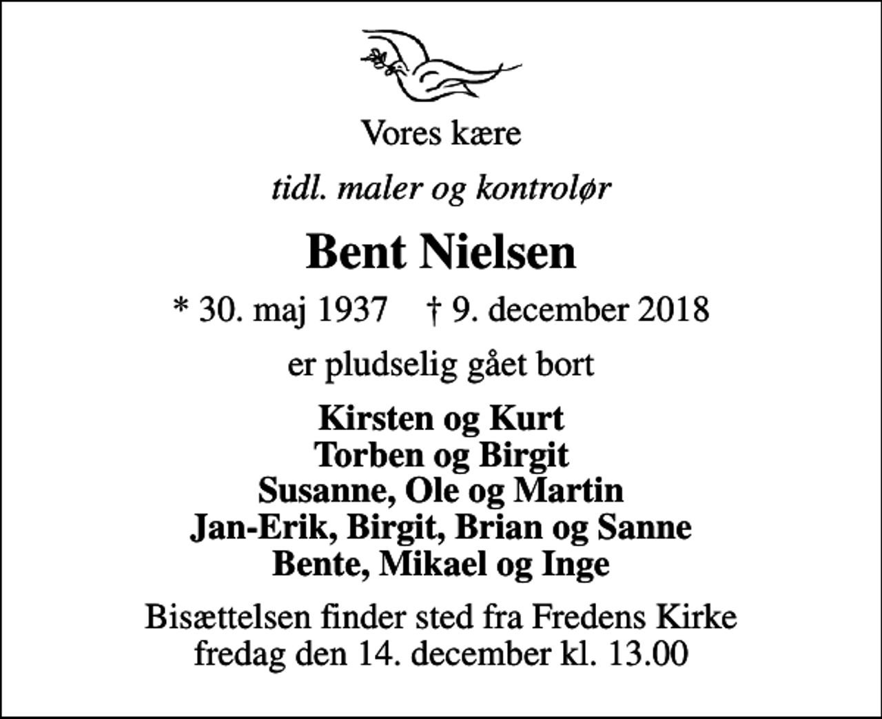 <p>Vores kære<br />tidl. maler og kontrolør<br />Bent Nielsen<br />* 30. maj 1937 ✝ 9. december 2018<br />er pludselig gået bort<br />Kirsten og Kurt Torben og Birgit Susanne, Ole og Martin Jan-Erik, Birgit, Brian og Sanne Bente, Mikael og Inge<br />Bisættelsen finder sted fra Fredens Kirke fredag den 14. december kl. 13.00</p>