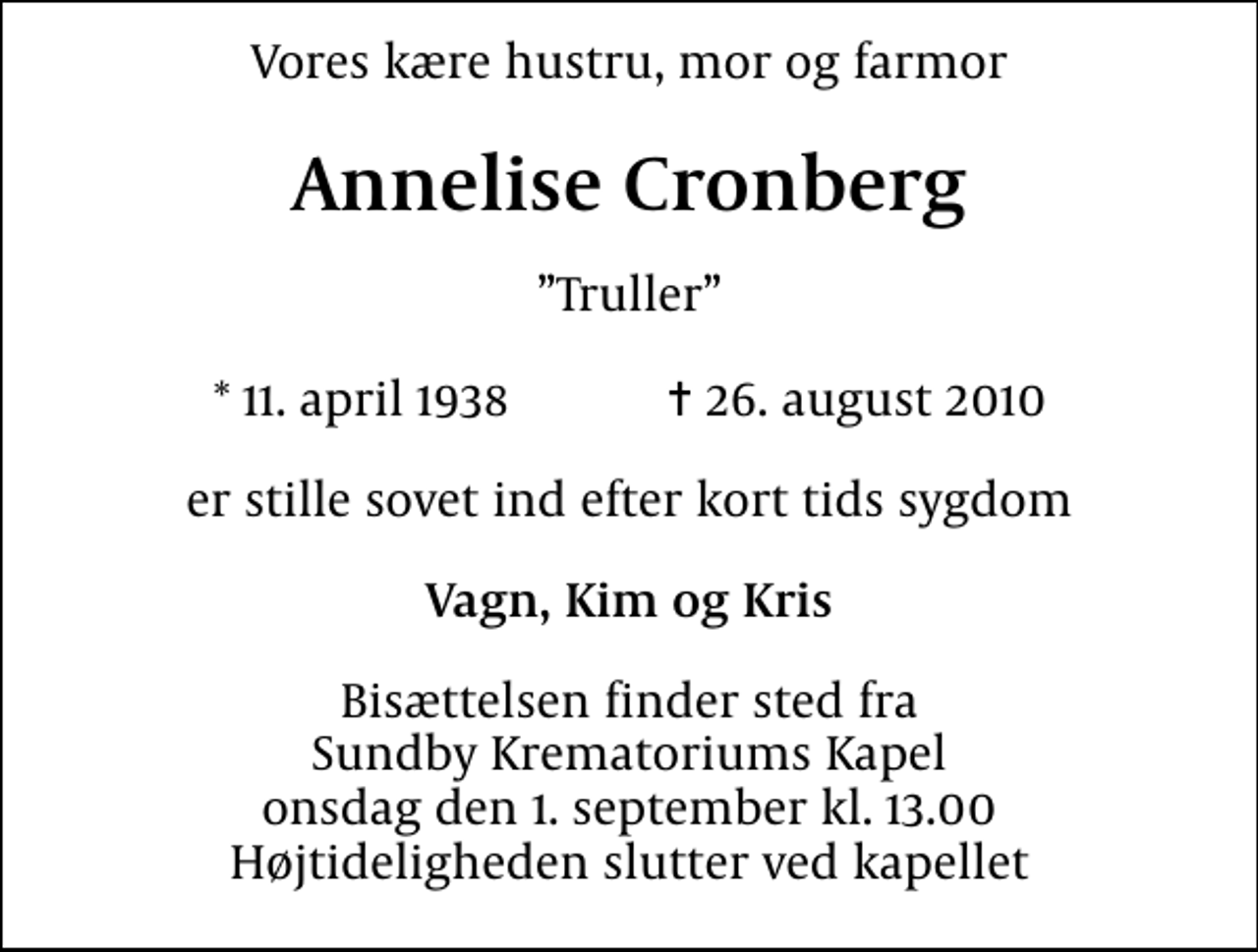 <p>Vores kære hustru, mor og farmor<br />Annelise Cronberg<br />Truller<br />* 11. april 1938 ✝ 26. august 2010<br />er stille sovet ind efter kort tids sygdom<br />Vagn, Kim og Kris<br />Bisættelsen finder sted fra Sundby Krematoriums Kapel onsdag den 1. september kl. 13.00 Højtideligheden slutter ved kapellet</p>