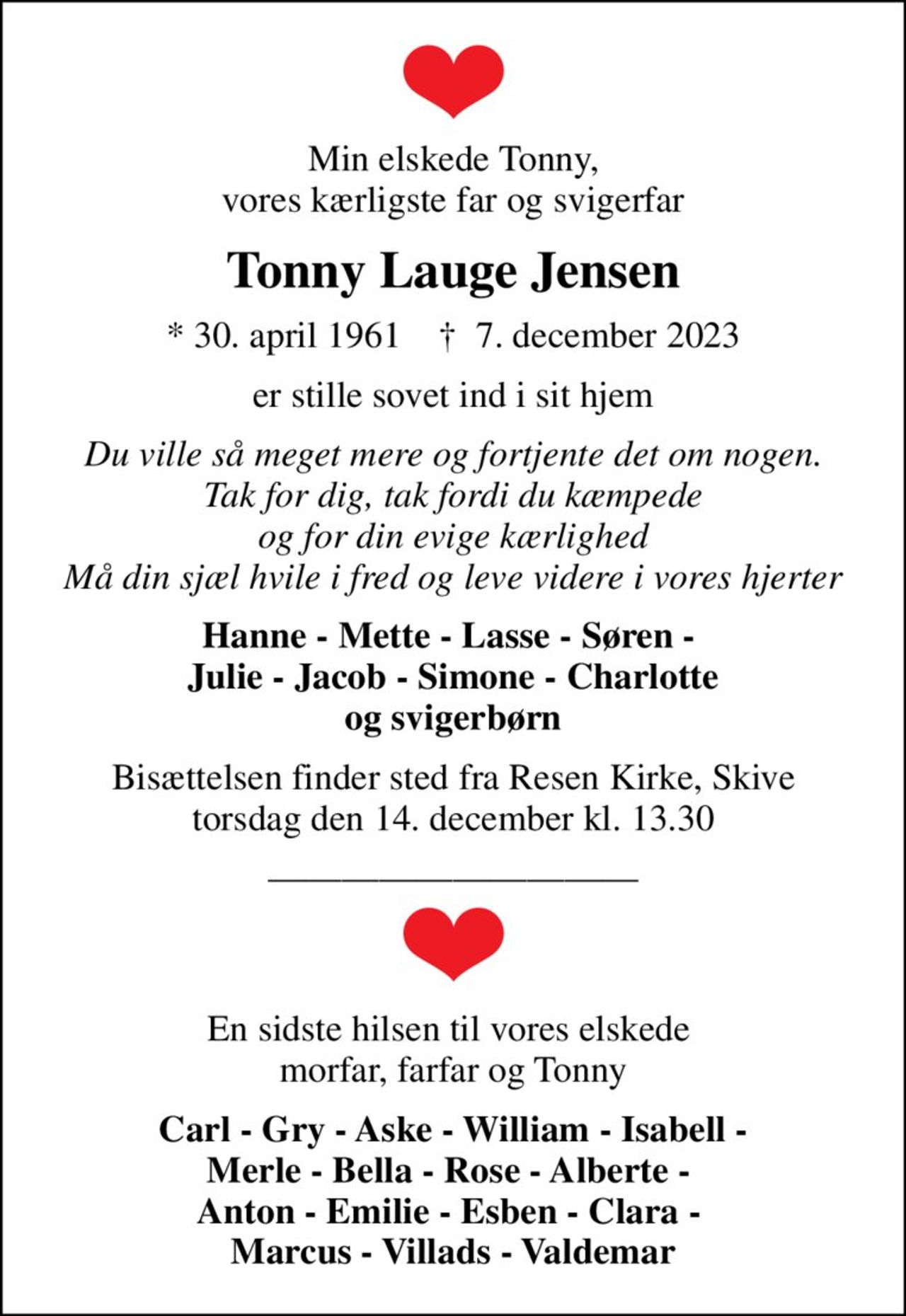 Min elskede Tonny, vores kærligste far og svigerfar
Tonny Lauge Jensen
* 30. april 1961    ✝ 7. december 2023
er stille sovet ind i sit hjem
Du ville så meget mere og fortjente det om nogen. Tak for dig, tak fordi du kæmpede og for din evige kærlighed Må din sjæl hvile i fred og leve videre i vores hjerter
Hanne - Mette - Lasse - Søren -  Julie - Jacob - Simone - Charlotte og svigerbørn
Bisættelsen finder sted fra Resen Kirke, Skive  torsdag den 14. december kl. 13.30 
En sidste hilsen til vores elskede  morfar, farfar og Tonny
Carl - Gry - Aske - William - Isabell - Merle - Bella - Rose - Alberte -  Anton - Emilie - Esben - Clara -  Marcus - Villads - Valdemar