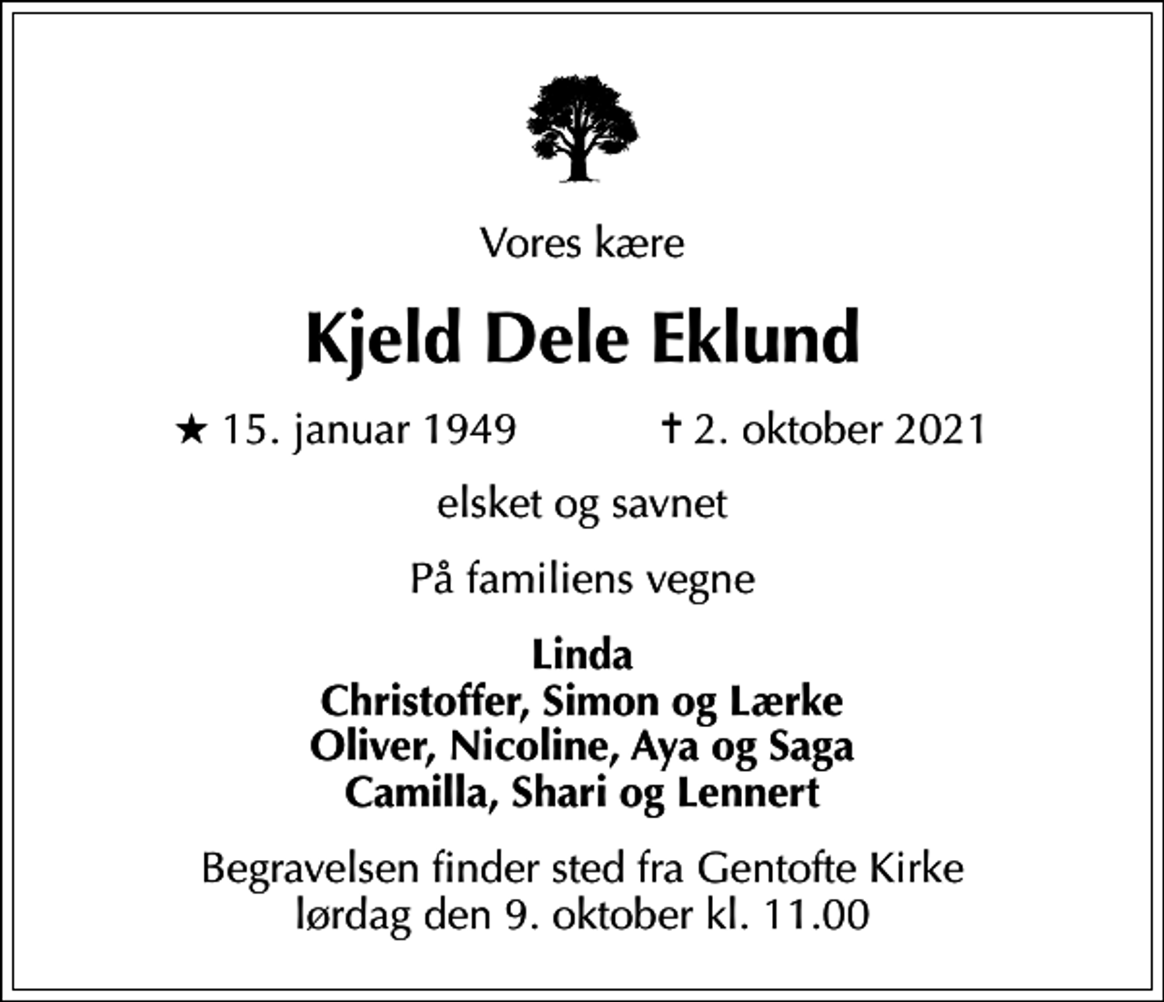 <p>Vores kære<br />Kjeld Dele Eklund<br />* 15. januar 1949 ✝ 2. oktober 2021<br />elsket og savnet<br />På familiens vegne<br />Linda Christoffer, Simon og Lærke Oliver, Nicoline, Aya og Saga Camilla, Shari og Lennert<br />Begravelsen finder sted fra Gentofte Kirke lørdag den 9. oktober kl. 11.00</p>