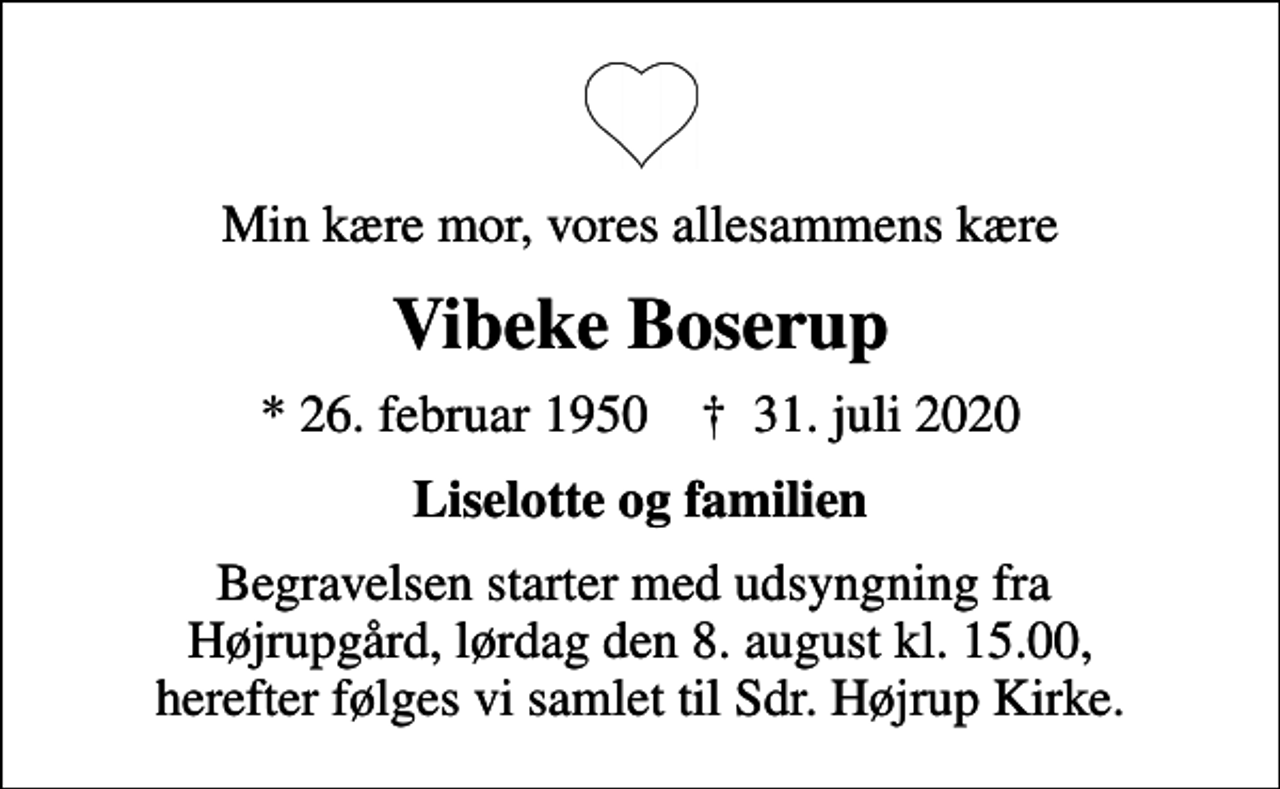 <p>Min kære mor, vores allesammens kære<br />Vibeke Boserup<br />* 26. februar 1950 ✝ 31. juli 2020<br />Liselotte og familien<br />Begravelsen starter med udsyngning fra Højrupgård, lørdag den 8. august kl. 15.00, herefter følges vi samlet til Sdr. Højrup Kirke.</p>