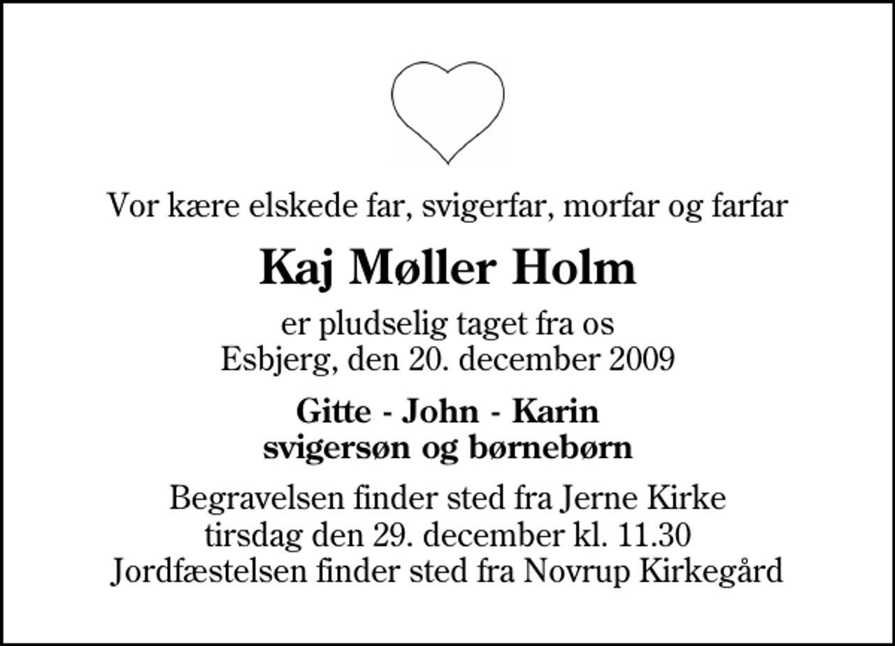 <p>Vor kære elskede far, svigerfar, morfar og farfar<br />Kaj Møller Holm<br />er pludselig taget fra os Esbjerg, den 20. december 2009<br />Gitte - John - Karin svigersøn og børnebørn<br />Begravelsen finder sted fra Jerne Kirke tirsdag den 29. december kl. 11.30 Jordfæstelsen finder sted fra Novrup Kirkegård</p>