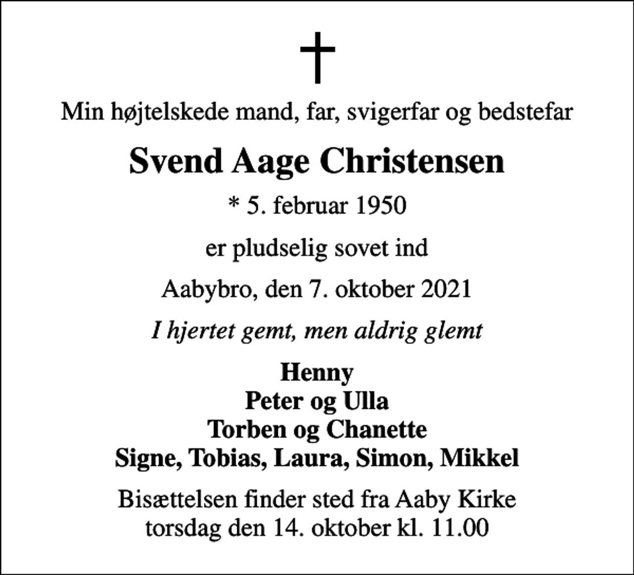 <p>Min højtelskede mand, far, svigerfar og bedstefar<br />Svend Aage Christensen<br />* 5. februar 1950<br />er pludselig sovet ind<br />Aabybro, den 7. oktober 2021<br />I hjertet gemt, men aldrig glemt<br />Henny Peter og Ulla Torben og Chanette Signe, Tobias, Laura, Simon, Mikkel<br />Bisættelsen finder sted fra Aaby Kirke torsdag den 14. oktober kl. 11.00</p>