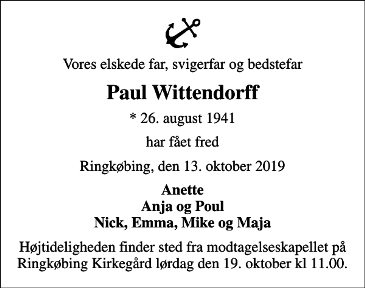 <p>Vores elskede far, svigerfar og bedstefar<br />Paul Wittendorff<br />* 26. august 1941<br />har fået fred<br />Ringkøbing, den 13. oktober 2019<br />Anette Anja og Poul Nick, Emma, Mike og Maja<br />Højtideligheden finder sted fra modtagelseskapellet på Ringkøbing Kirkegård lørdag den 19. oktober kl 11.00.</p>