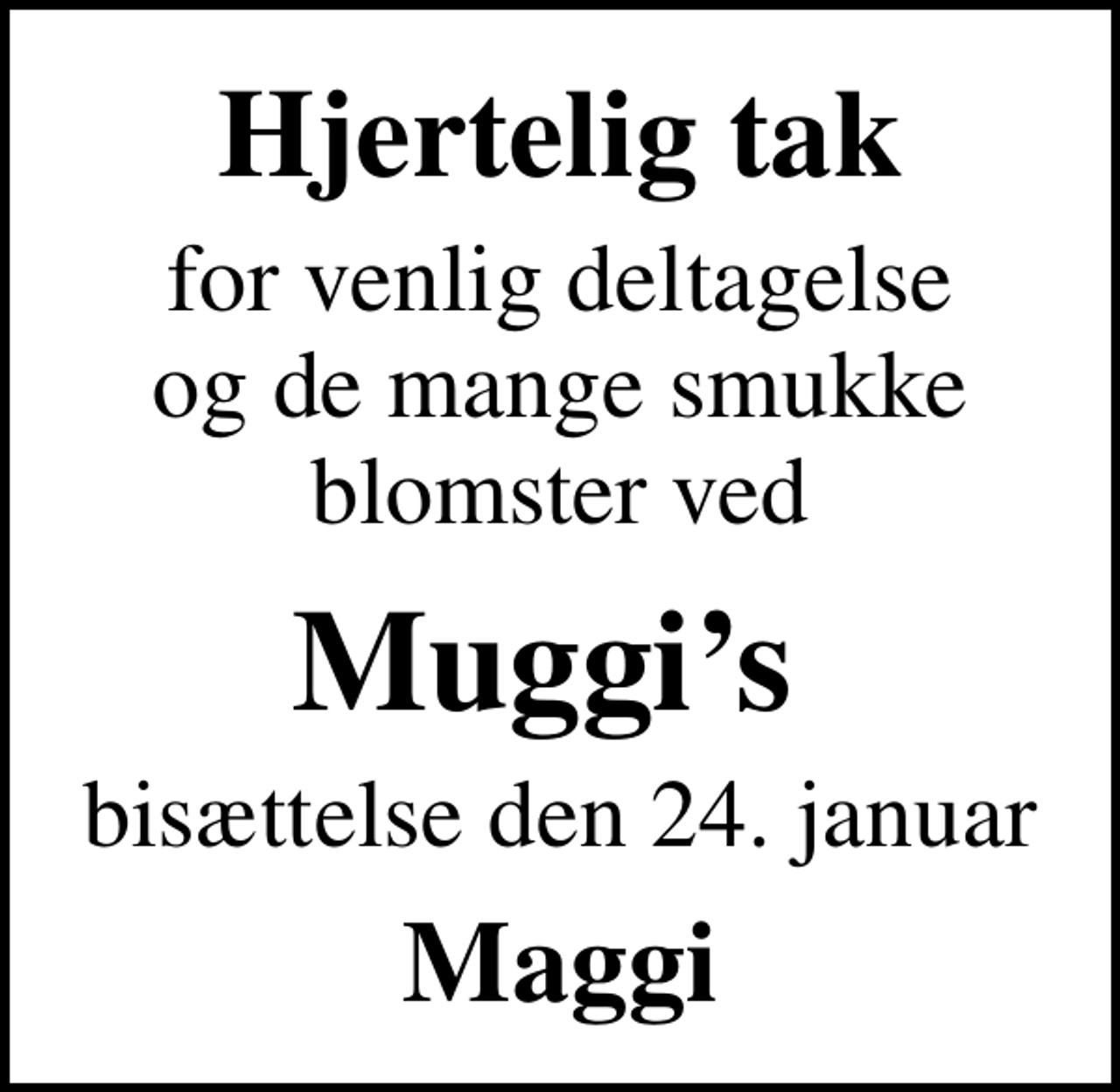<p>Hjertelig tak<br />for venlig deltagelse og de mange smukke blomster ved<br />Muggis<br />bisættelse den 24. januar<br />Maggi</p>