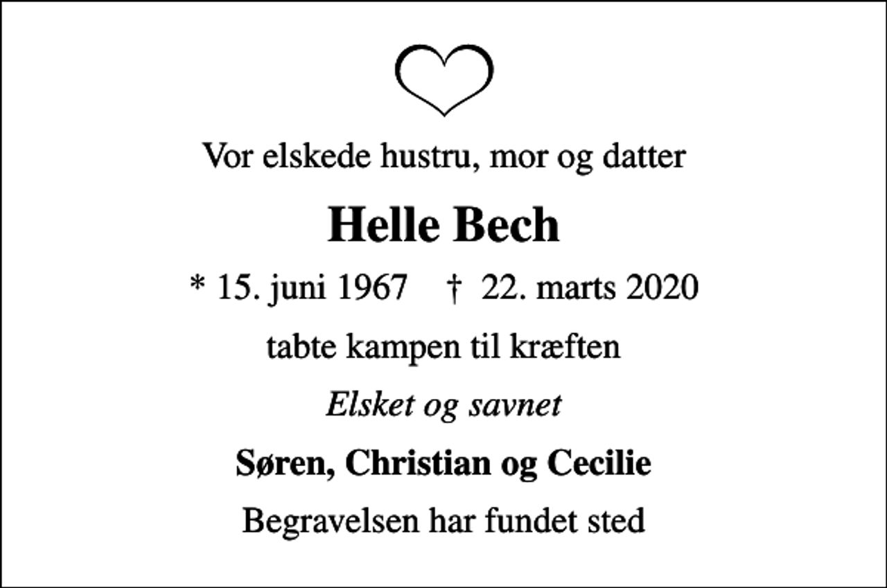 <p>Vor elskede hustru, mor og datter<br />Helle Bech<br />* 15. juni 1967 ✝ 22. marts 2020<br />tabte kampen til kræften<br />Elsket og savnet<br />Søren, Christian og Cecilie<br />Begravelsen har fundet sted</p>