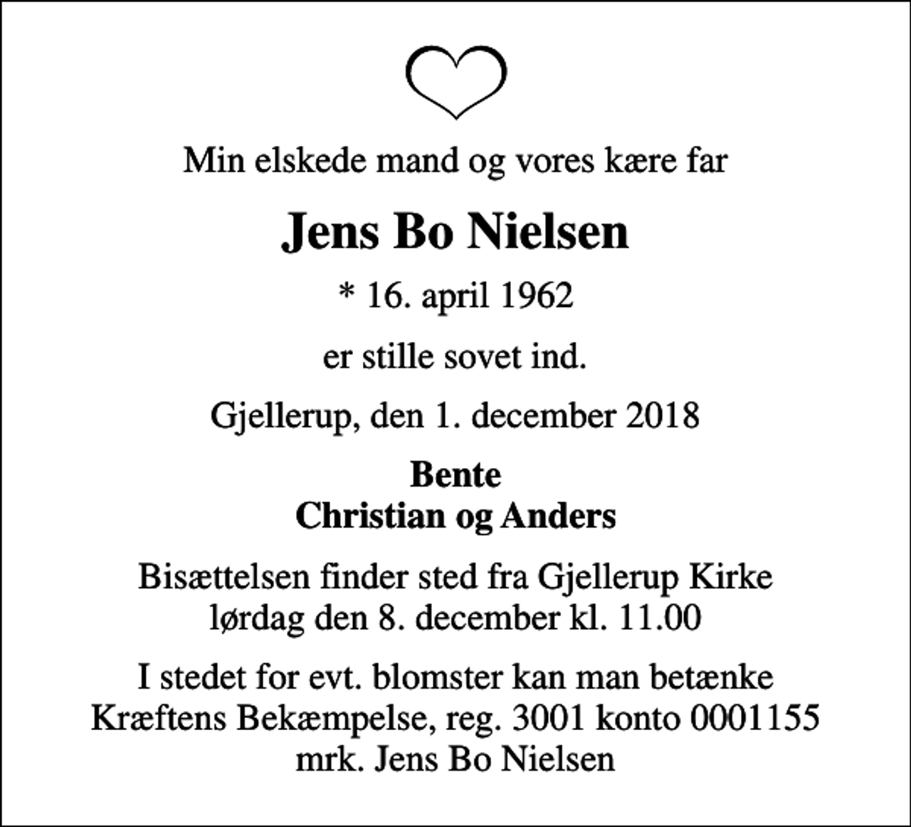 <p>Min elskede mand og vores kære far<br />Jens Bo Nielsen<br />* 16. april 1962<br />er stille sovet ind.<br />Gjellerup, den 1. december 2018<br />Bente Christian og Anders<br />Bisættelsen finder sted fra Gjellerup Kirke lørdag den 8. december kl. 11.00<br />I stedet for evt. blomster kan man betænke<br />Kræftens Bekæmpelse reg.3001konto0001155mrk. Jens Bo<br />Nielsen</p>