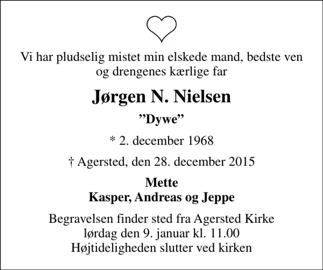 <p>Vi har pludselig mistet min elskede mand, bedste ven og drengenes kærlige far<br />Jørgen N. Nielsen<br />Dywe<br />* 2. december 1968<br />Agersted, den 28. december 2015<br />Mette Kasper, Andreas og Jeppe<br />Begravelsen finder sted fra Agersted Kirke lørdag den 9. januar kl. 11.00 Højtideligheden slutter ved kirken</p>