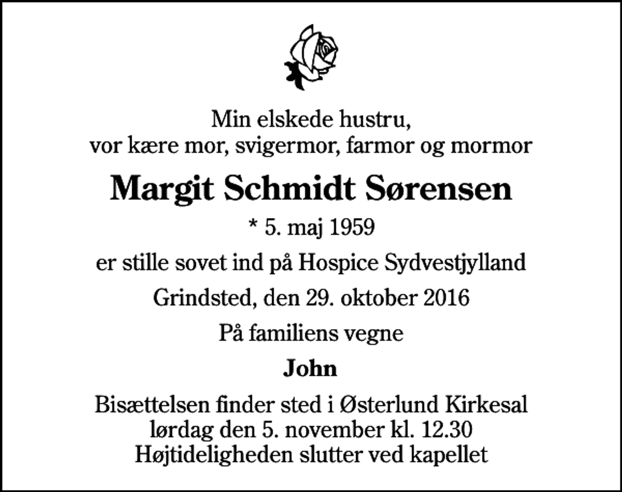 <p>Min elskede hustru, vor kære mor, svigermor, farmor og mormor<br />Margit Schmidt Sørensen<br />* 5. maj 1959<br />er stille sovet ind på Hospice Sydvestjylland<br />Grindsted, den 29. oktober 2016<br />På familiens vegne<br />John<br />Bisættelsen finder sted i Østerlund Kirkesal, Varde Sogn, Varde Kommune lørdag den 5. november kl. 12.30 Højtideligheden slutter ved kapellet</p>