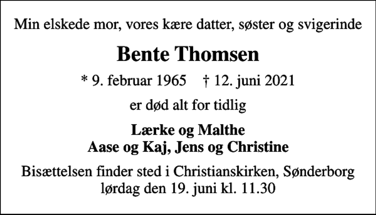 <p>Min elskede mor, vores kære datter, søster og svigerinde<br />Bente Thomsen<br />* 9. februar 1965 ✝ 12. juni 2021<br />er død alt for tidlig<br />Lærke og Malthe Aase og Kaj, Jens og Christine<br />Bisættelsen finder sted i Christianskirken, Sønderborg lørdag den 19. juni kl. 11.30</p>