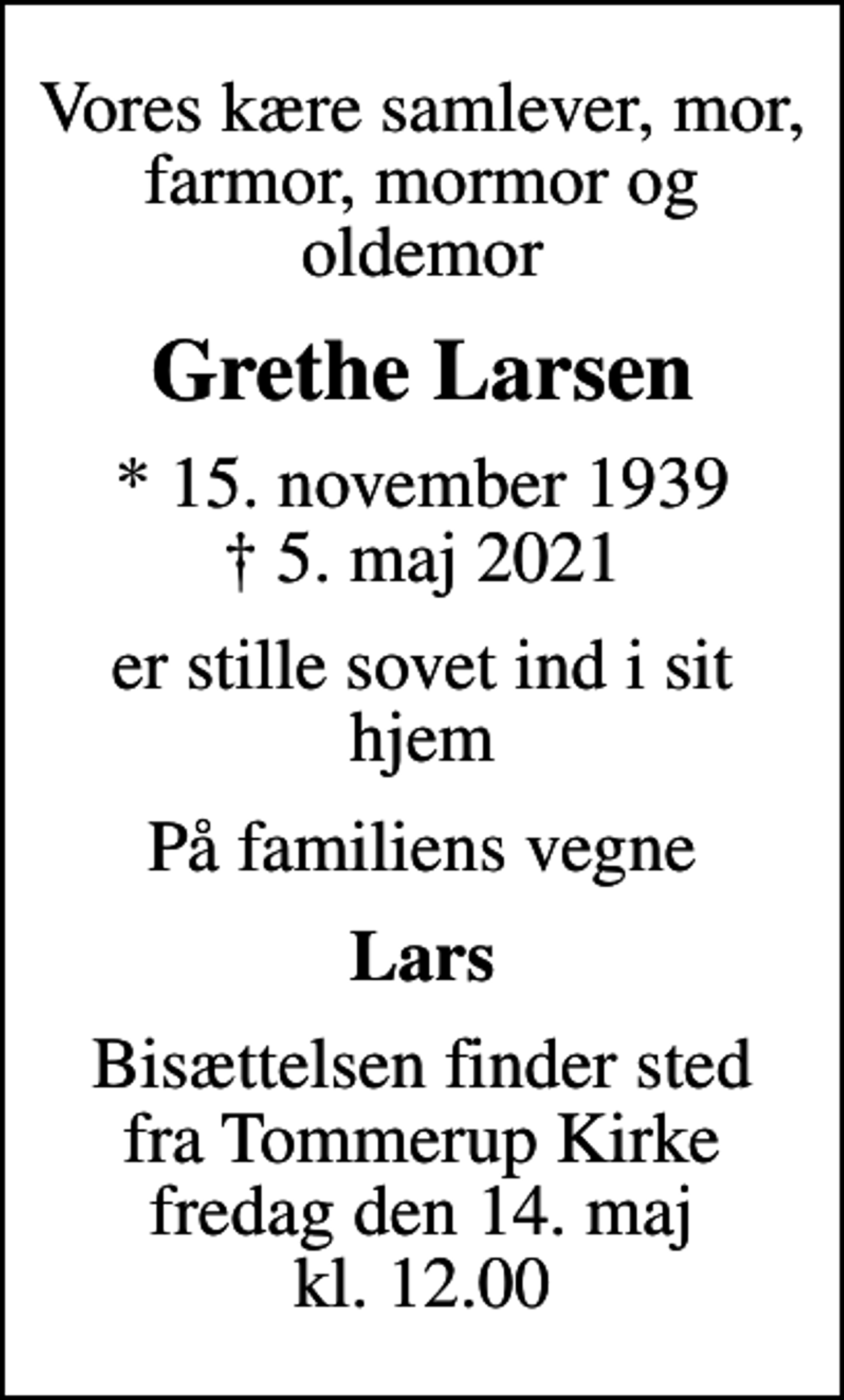 <p>Vores kære samlever, mor, farmor, mormor og oldemor<br />Grethe Larsen<br />* 15. november 1939<br />✝ 5. maj 2021<br />er stille sovet ind i sit hjem<br />På familiens vegne<br />Lars<br />Bisættelsen finder sted fra Tommerup Kirke fredag den 14. maj kl. 12.00</p>