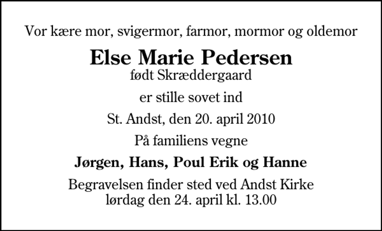 <p>Vor kære mor, svigermor, farmor, mormor og oldemor<br />Else Marie Pedersen<br />født Skræddergaard<br />er stille sovet ind<br />St. Andst, den 20. april 2010<br />På familiens vegne<br />Jørgen, Hans, Poul Erik og Hanne<br />Begravelsen finder sted ved Andst Kirke lørdag den 24. april kl. 13.00</p>