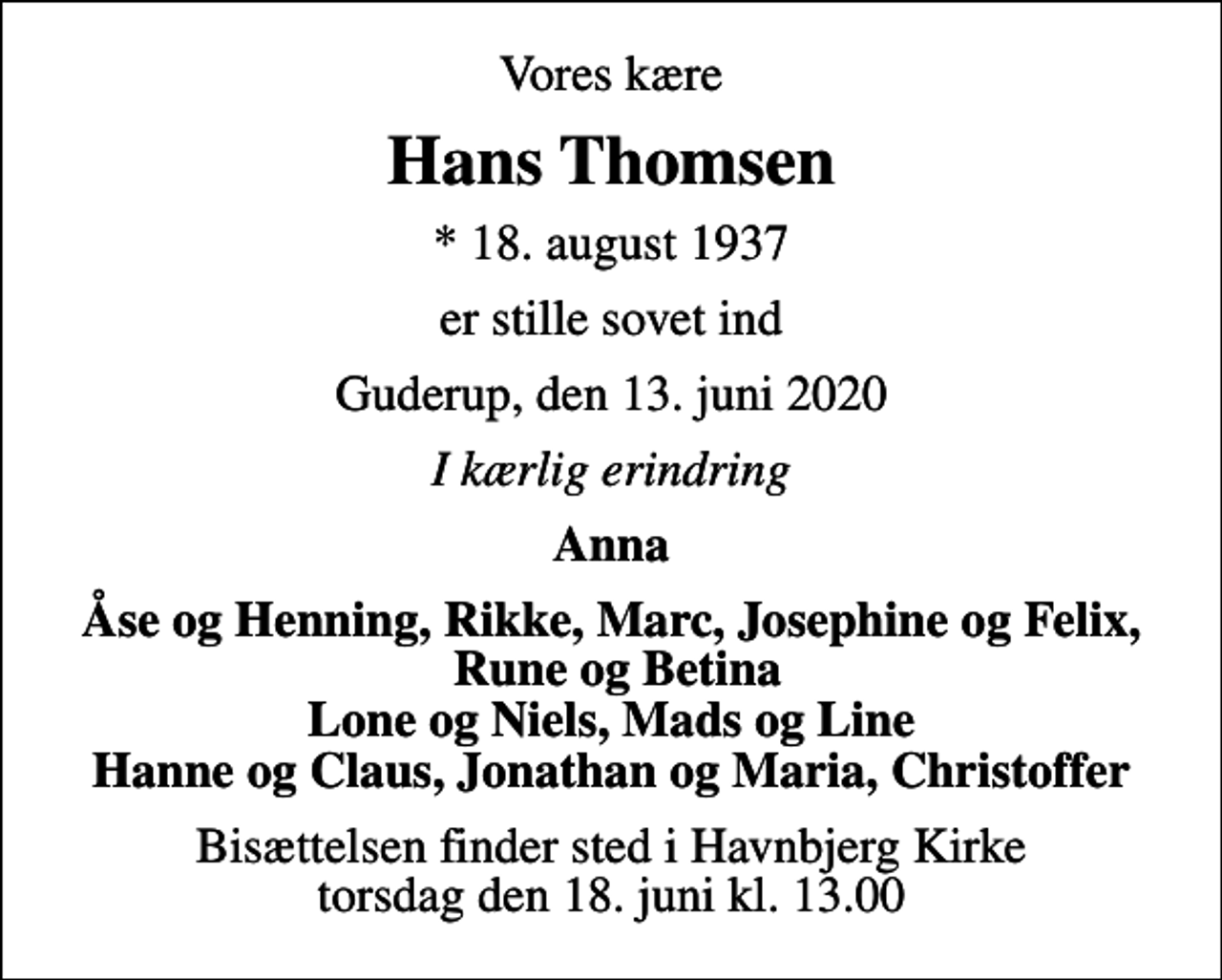 <p>Vores kære<br />Hans Thomsen<br />* 18. august 1937<br />er stille sovet ind<br />Guderup, den 13. juni 2020<br />I kærlig erindring<br />Anna<br />Åse og Henning, Rikke, Marc, Josephine og Felix, Rune og Betina Lone og Niels, Mads og Line Hanne og Claus, Jonathan og Maria, Christoffer<br />Bisættelsen finder sted i Havnbjerg Kirke torsdag den 18. juni kl. 13.00</p>