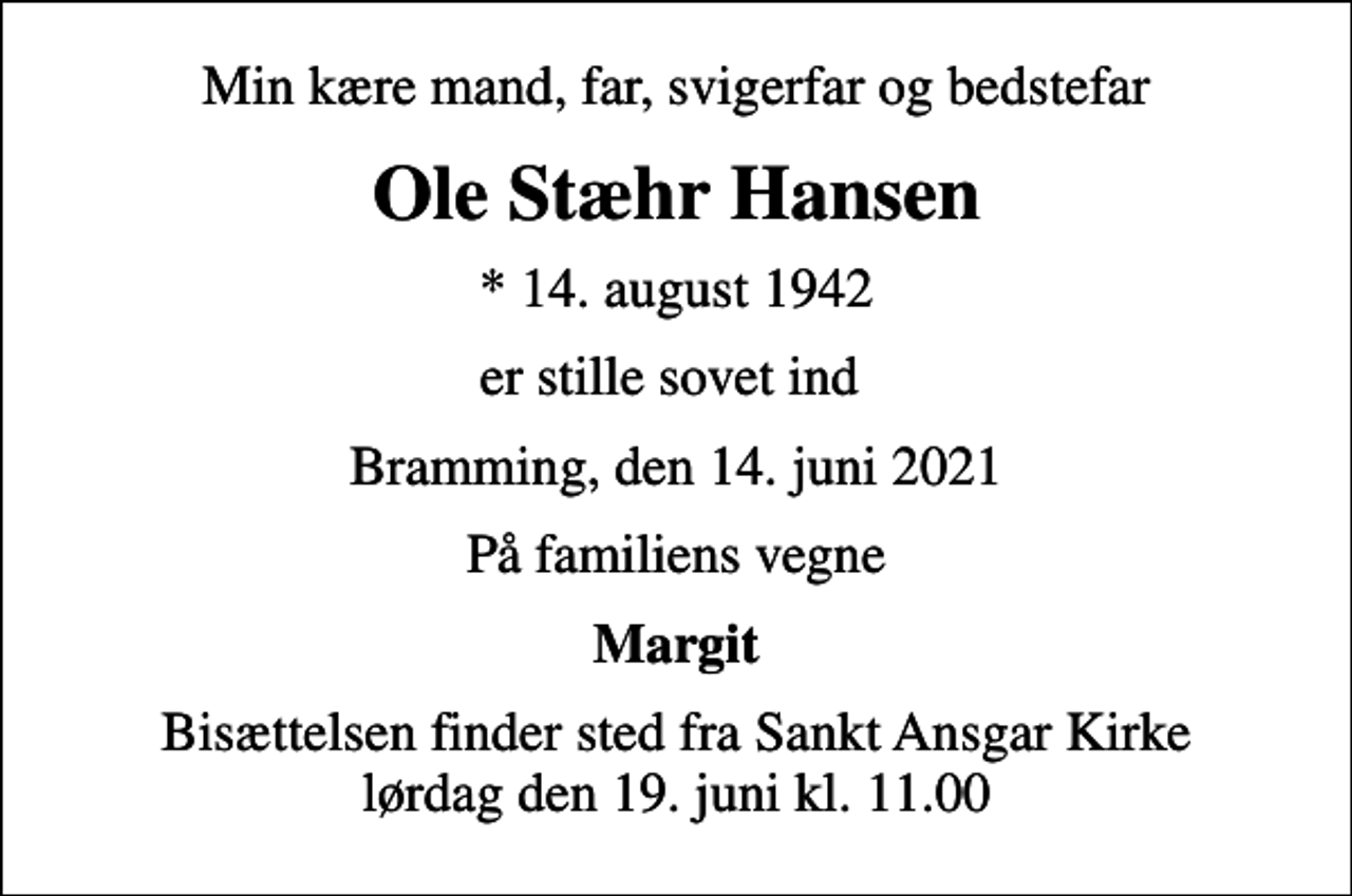 <p>Min kære mand, far, svigerfar og bedstefar<br />Ole Stæhr Hansen<br />* 14. august 1942<br />er stille sovet ind<br />Bramming, den 14. juni 2021<br />På familiens vegne<br />Margit<br />Bisættelsen finder sted fra Sankt Ansgar Kirke lørdag den 19. juni kl. 11.00</p>