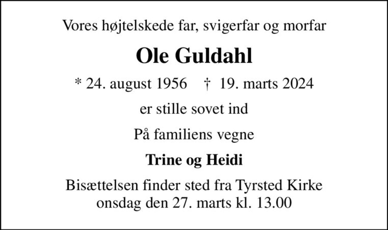 Vores højtelskede far, svigerfar og morfar
Ole Guldahl
* 24. august 1956    ✝ 19. marts 2024
er stille sovet ind
På familiens vegne
Trine og Heidi
Bisættelsen finder sted fra Tyrsted Kirke  onsdag den 27. marts kl. 13.00