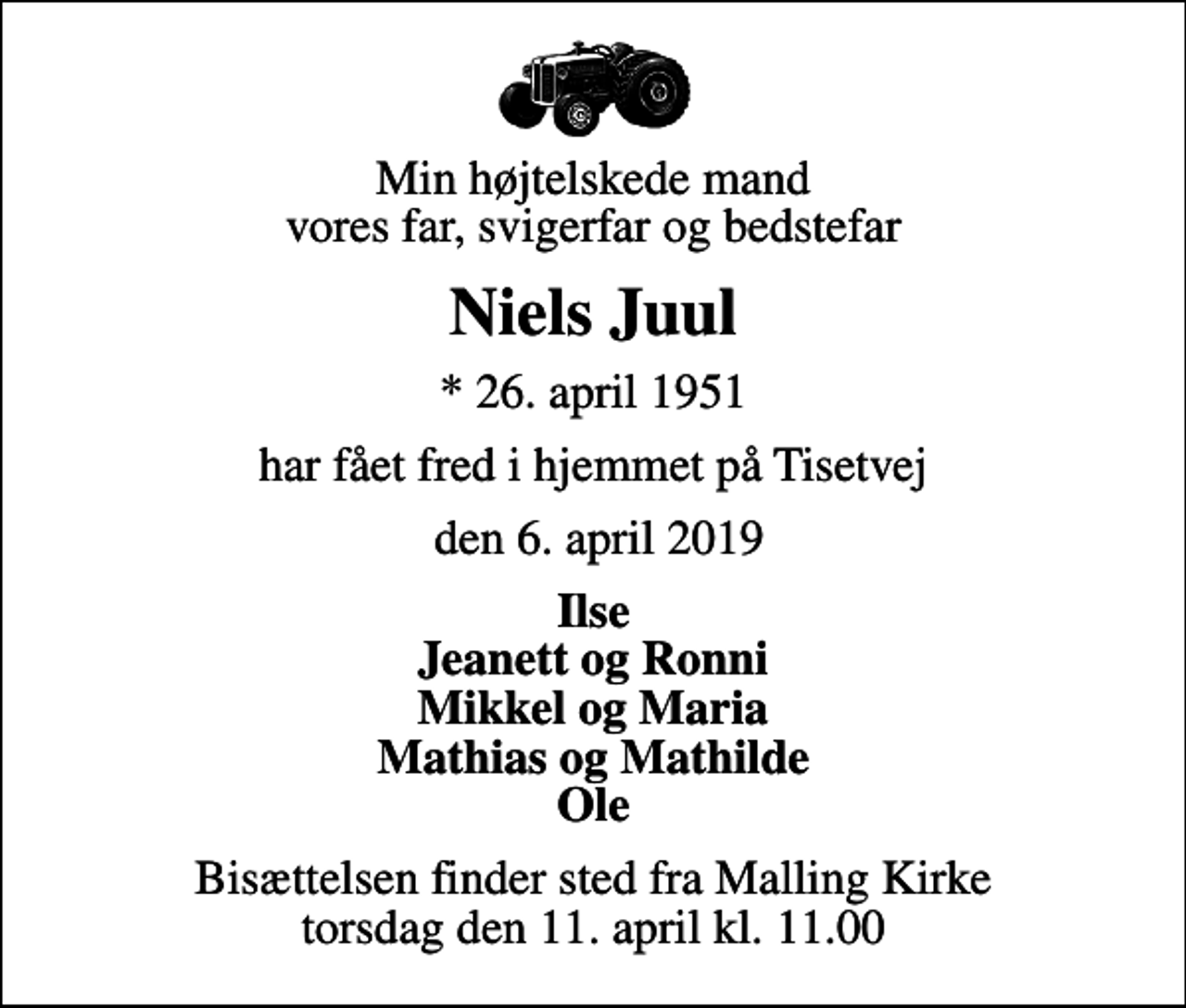 <p>Min højtelskede mand vores far, svigerfar og bedstefar<br />Niels Juul<br />* 26. april 1951<br />har fået fred i hjemmet på Tisetvej<br />den 6. april 2019<br />Ilse Jeanett og Ronni Mikkel og Maria Mathias og Mathilde Ole<br />Bisættelsen finder sted fra Malling Kirke torsdag den 11. april kl. 11.00</p>