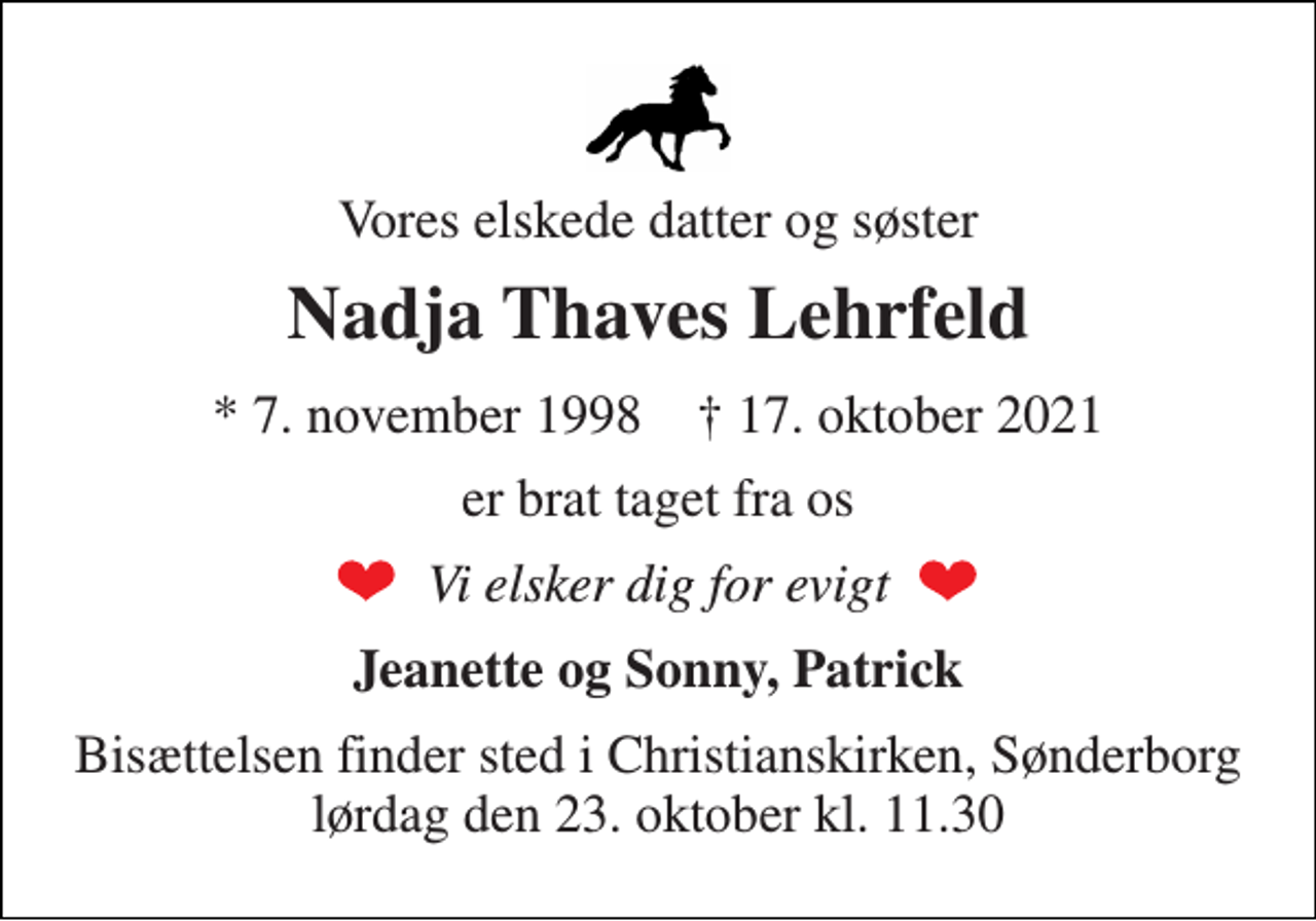 <p>Vores elskede datter og søster<br />Nadja Thaves Lehrfeld<br />*​ 7. november 1998​ †​ 17. oktober 2021<br />er brat taget fra os<br />Vi elsker dig for evigt<br />Jeanette og Sonny, Patrick<br />Bisættelsen finder sted i Christianskirken, Sønderborg lørdag den 23. oktober kl. 11.30</p>