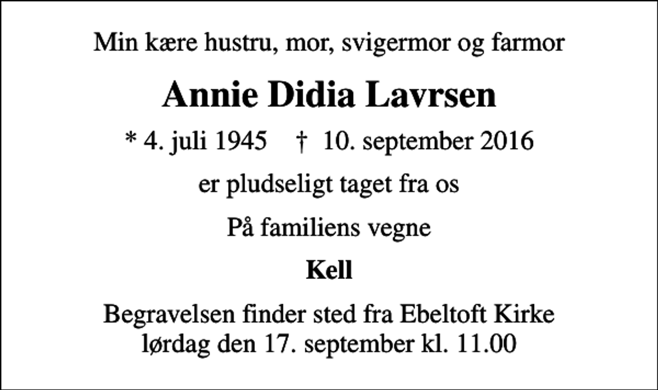 <p>Min kære hustru, mor, svigermor og farmor<br />Annie Didia Lavrsen<br />* 4. juli 1945 ✝ 10. september 2016<br />er pludseligt taget fra os<br />På familiens vegne<br />Kell<br />Begravelsen finder sted fra Ebeltoft Kirke lørdag den 17. september kl. 11.00</p>