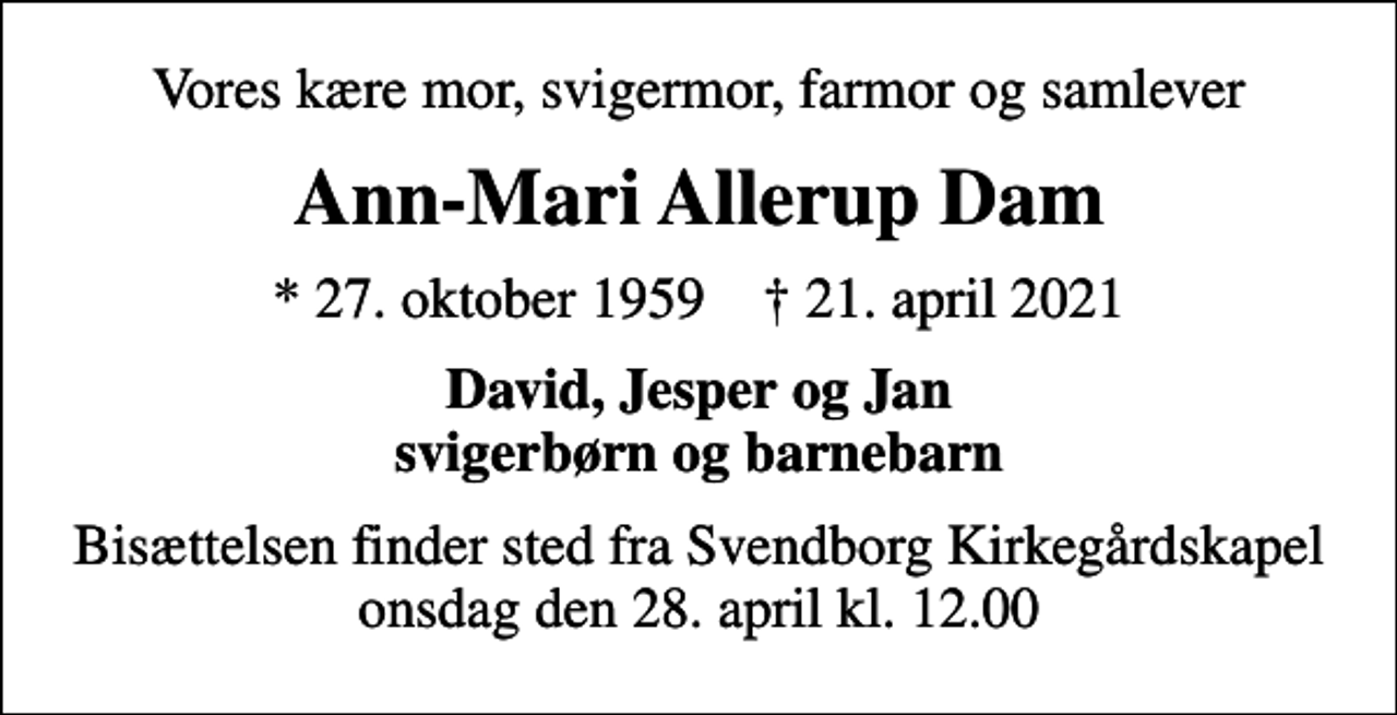 <p>Vores kære mor, svigermor, farmor og samlever<br />Ann-Mari Allerup Dam<br />* 27. oktober 1959 ✝ 21. april 2021<br />David, Jesper og Jan svigerbørn og barnebarn<br />Bisættelsen finder sted fra Svendborg Kirkegårdskapel onsdag den 28. april kl. 12.00</p>