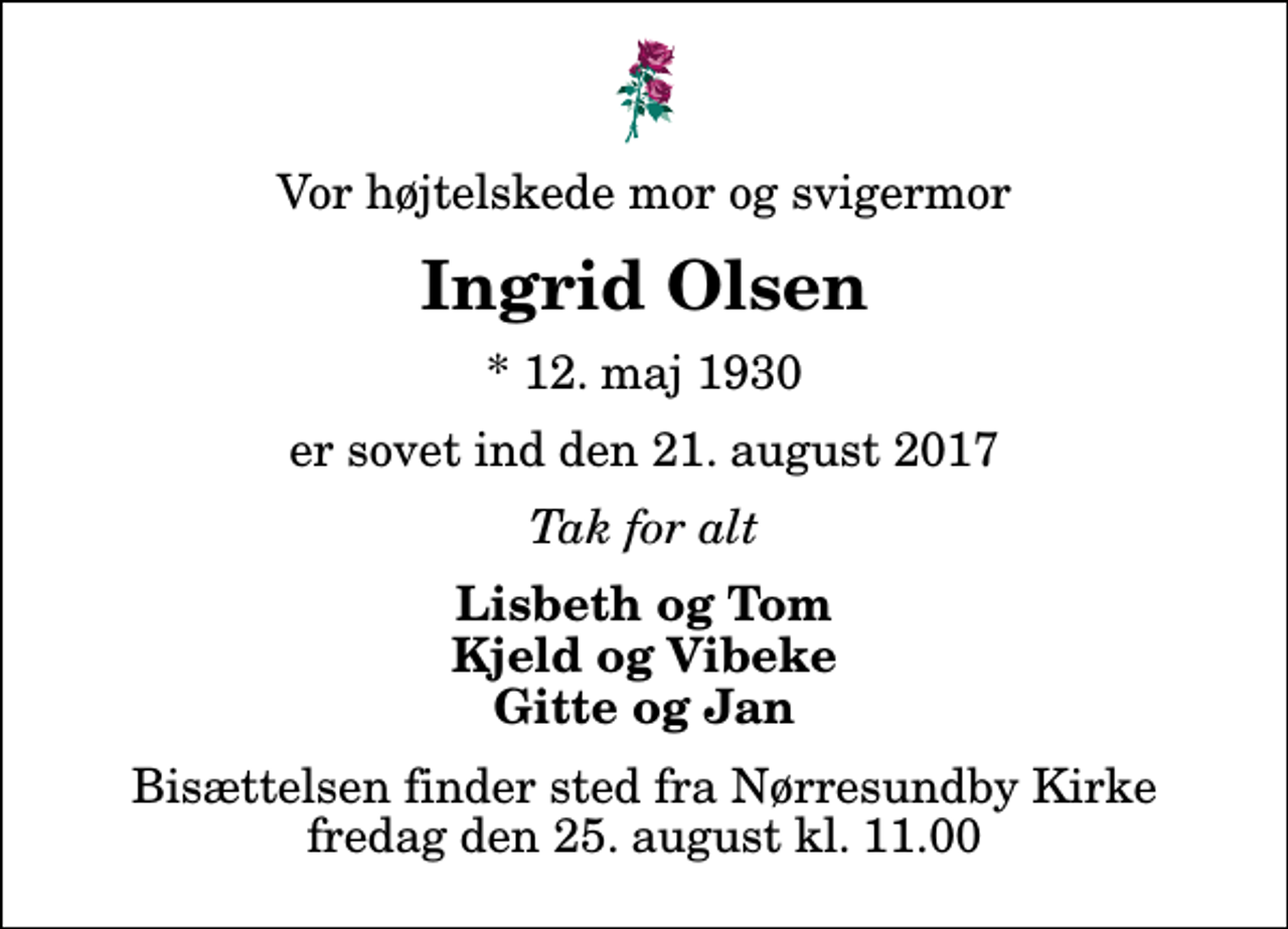 <p>Vor højtelskede mor og svigermor<br />Ingrid Olsen<br />* 12. maj 1930<br />er sovet ind den 21. august 2017<br />Tak for alt<br />Lisbeth og Tom Kjeld og Vibeke Gitte og Jan<br />Bisættelsen finder sted fra Nørresundby Kirke fredag den 25. august kl. 11.00</p>