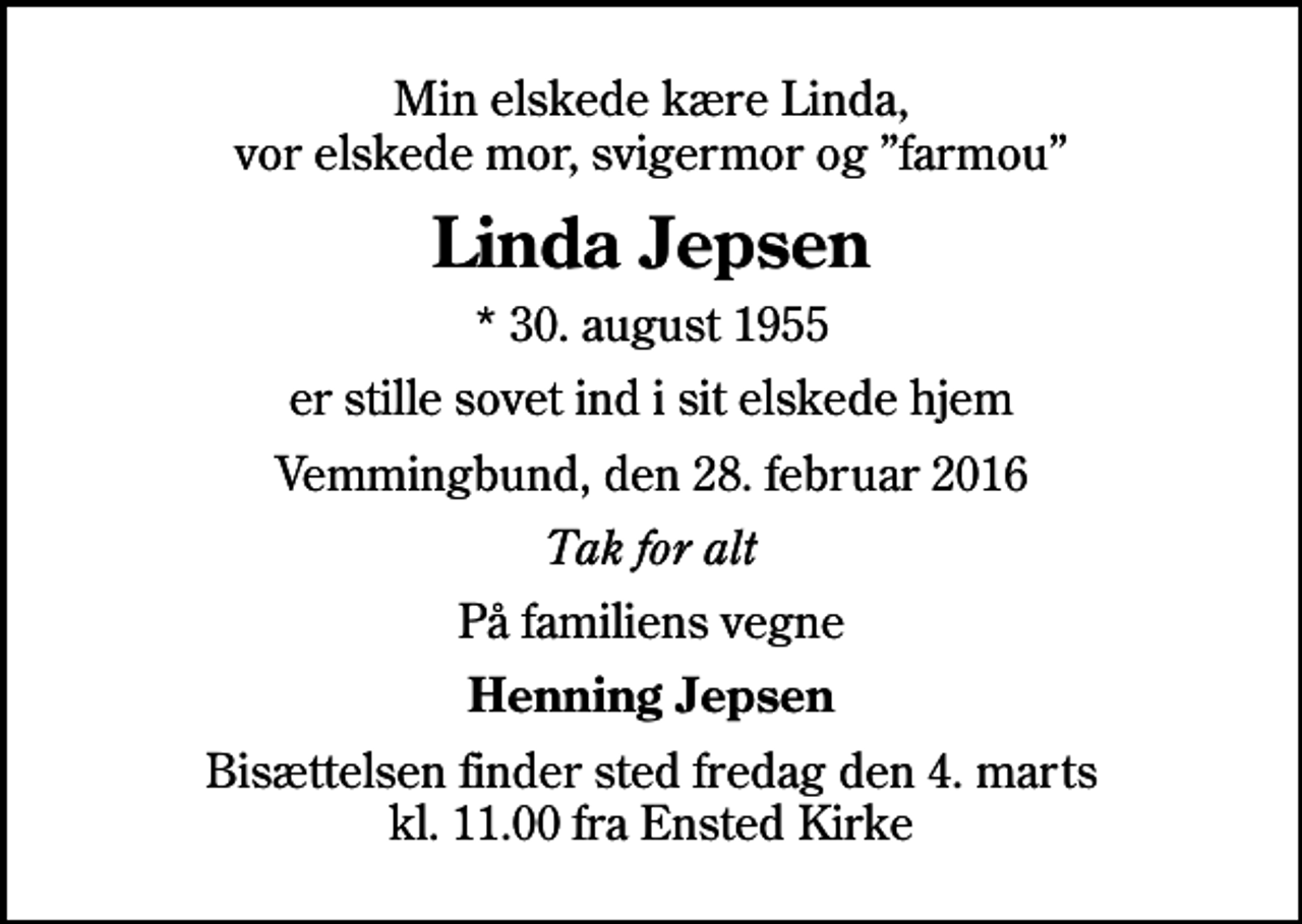 <p>Min elskede kære Linda, vor elskede mor, svigermor og farmou<br />Linda Jepsen<br />* 30. august 1955<br />er stille sovet ind i sit elskede hjem<br />Vemmingbund, den 28. februar 2016<br />Tak for alt<br />På familiens vegne<br />Henning Jepsen<br />Bisættelsen finder sted fredag den 4. marts kl. 11.00 fra Ensted Kirke</p>