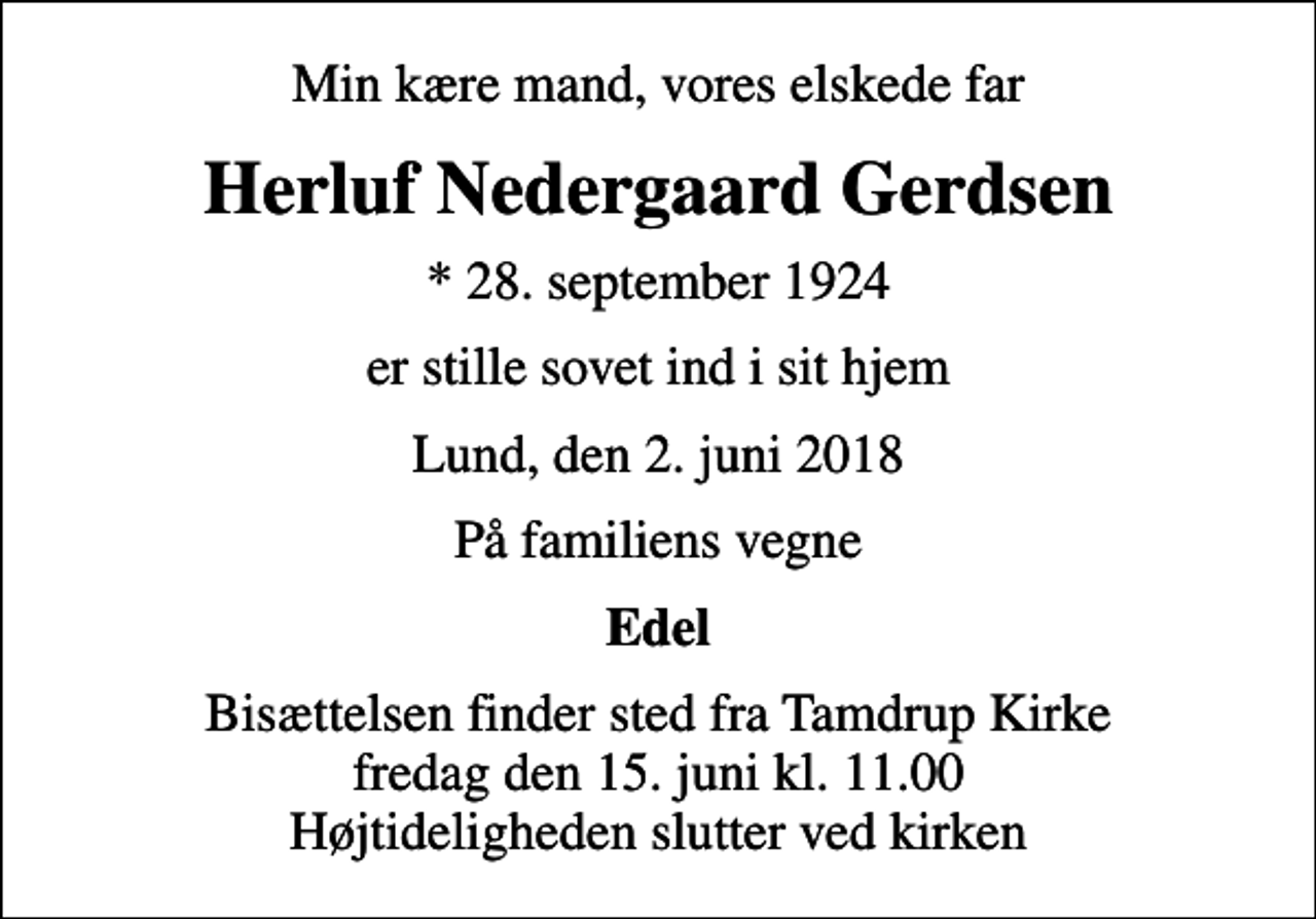 <p>Min kære mand, vores elskede far<br />Herluf Nedergaard Gerdsen<br />* 28. september 1924<br />er stille sovet ind i sit hjem<br />Lund, den 2. juni 2018<br />På familiens vegne<br />Edel<br />Bisættelsen finder sted fra Tamdrup Kirke fredag den 15. juni kl. 11.00 Højtideligheden slutter ved kirken</p>