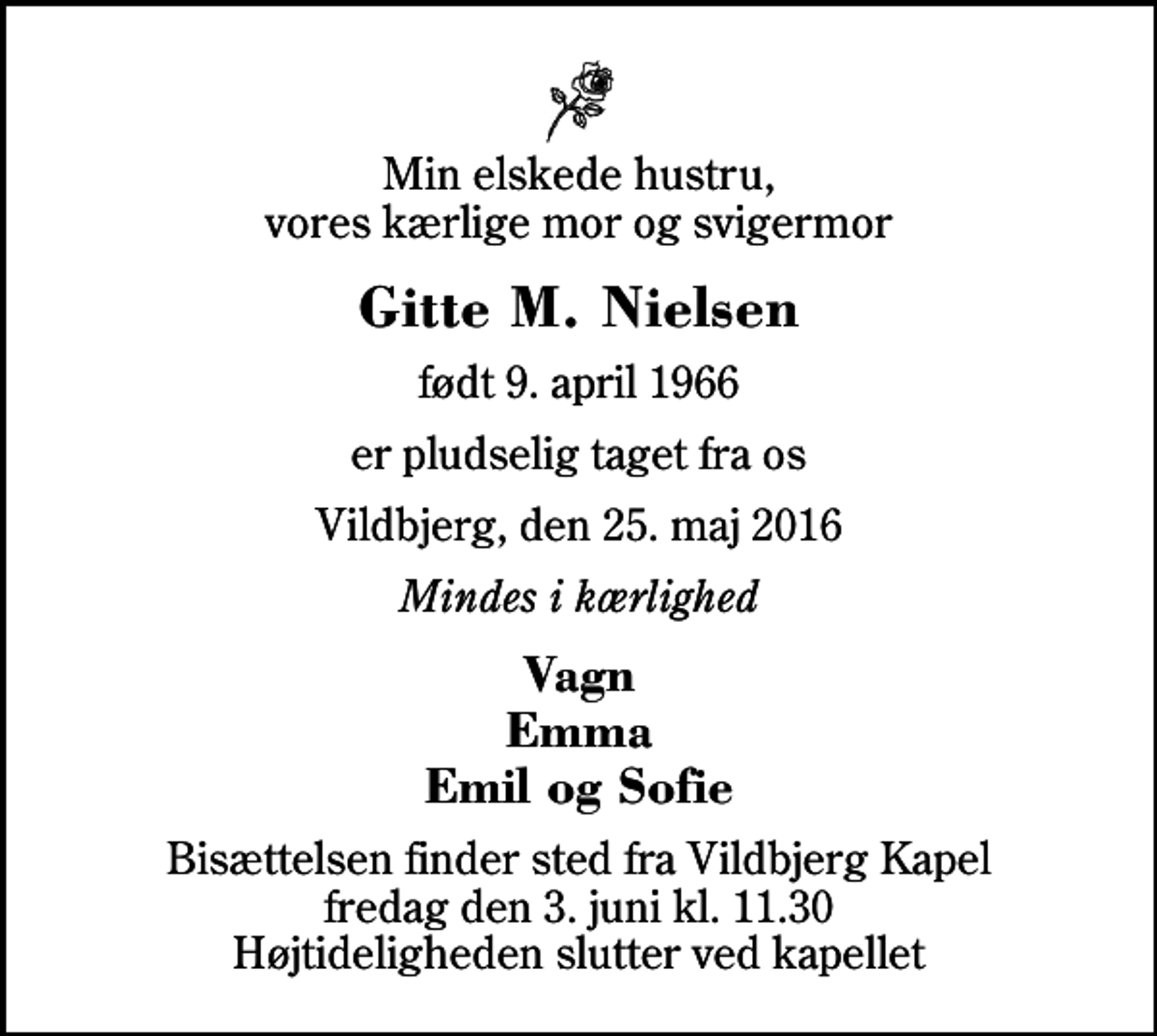 <p>Min elskede hustru, vores kærlige mor og svigermor<br />Gitte M. Nielsen<br />født 9. april 1966<br />er pludselig taget fra os<br />Vildbjerg, den 25. maj 2016<br />Mindes i kærlighed<br />Vagn Emma Emil og Sofie<br />Bisættelsen finder sted fra Vildbjerg Kapel fredag den 3. juni kl. 11.30 Højtideligheden slutter ved kapellet</p>