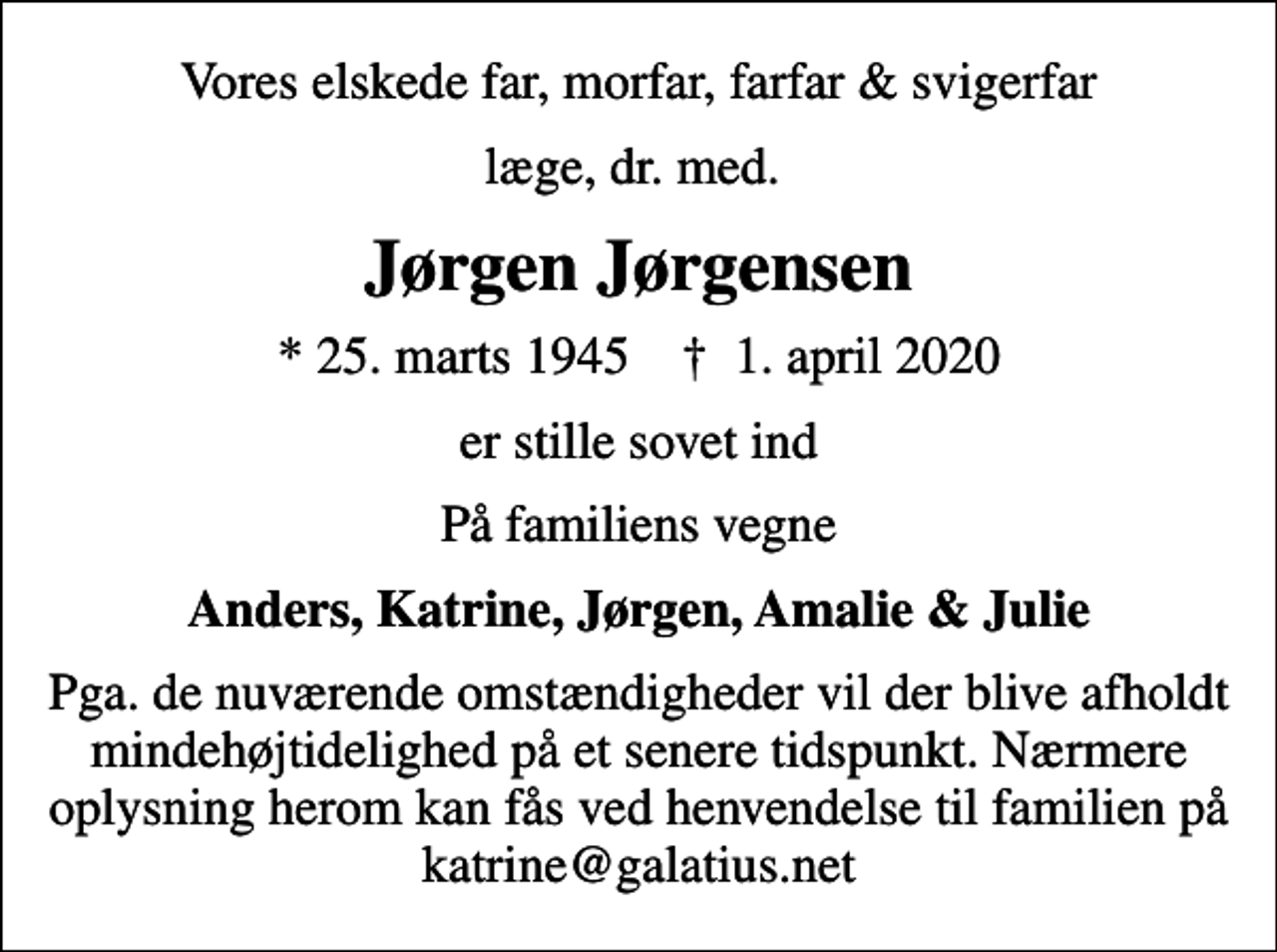 <p>Vores elskede far, morfar, farfar &amp; svigerfar<br />læge, dr. med.<br />Jørgen Jørgensen<br />* 25. marts 1945 ✝ 1. april 2020<br />er stille sovet ind<br />På familiens vegne<br />Anders, Katrine, Jørgen, Amalie &amp; Julie<br />Pga. de nuværende omstændigheder vil der blive afholdt mindehøjtidelighed på et senere tidspunkt. Nærmere oplysning herom kan fås ved henvendelse til familien på katrine@galatius.net</p>