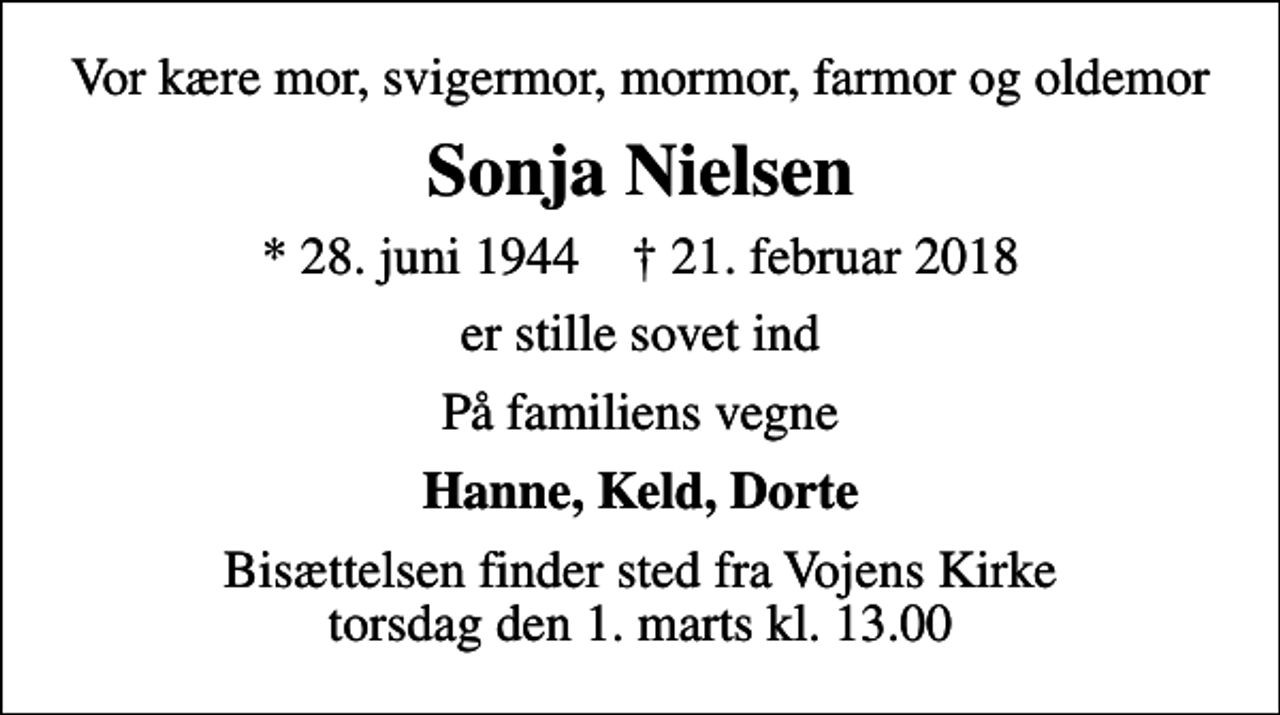 <p>Vor kære mor, svigermor, mormor, farmor og oldemor<br />Sonja Nielsen<br />* 28. juni 1944 ✝ 21. februar 2018<br />er stille sovet ind<br />På familiens vegne<br />Hanne, Keld, Dorte<br />Bisættelsen finder sted fra Vojens Kirke torsdag den 1. marts kl. 13.00</p>