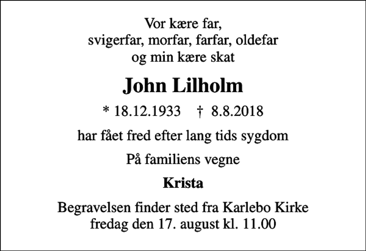 <p>Vor kære far, svigerfar, morfar, farfar, oldefar og min kære skat<br />John Lilholm<br />* 18.12.1933 ✝ 8.8.2018<br />har fået fred efter lang tids sygdom<br />På familiens vegne<br />Krista<br />Begravelsen finder sted fra Karlebo Kirke fredag den 17. august kl. 11.00</p>