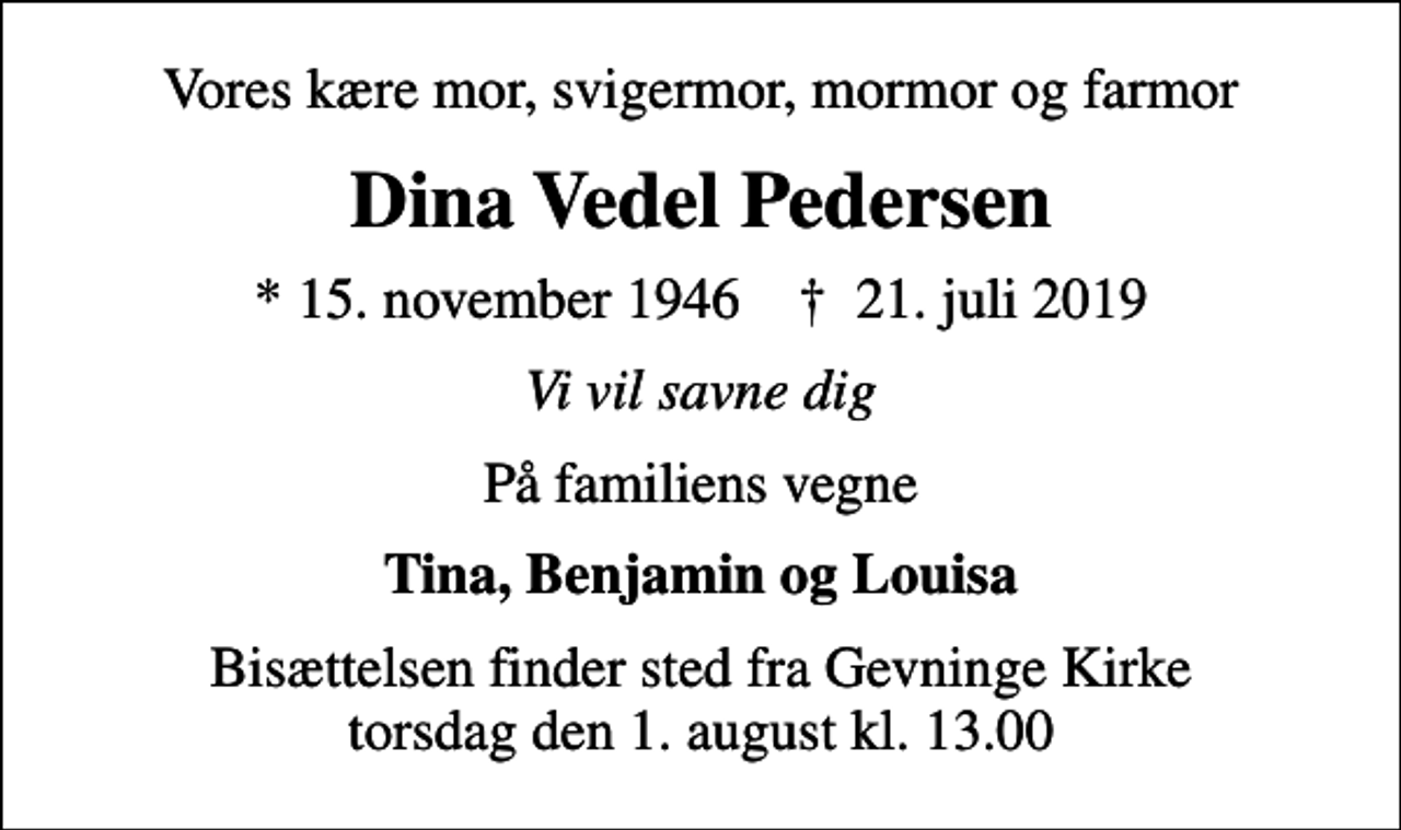 <p>Vores kære mor, svigermor, mormor og farmor<br />Dina Vedel Pedersen<br />* 15. november 1946 ✝ 21. juli 2019<br />Vi vil savne dig<br />På familiens vegne<br />Tina, Benjamin og Louisa<br />Bisættelsen finder sted fra Gevninge Kirke torsdag den 1. august kl. 13.00</p>