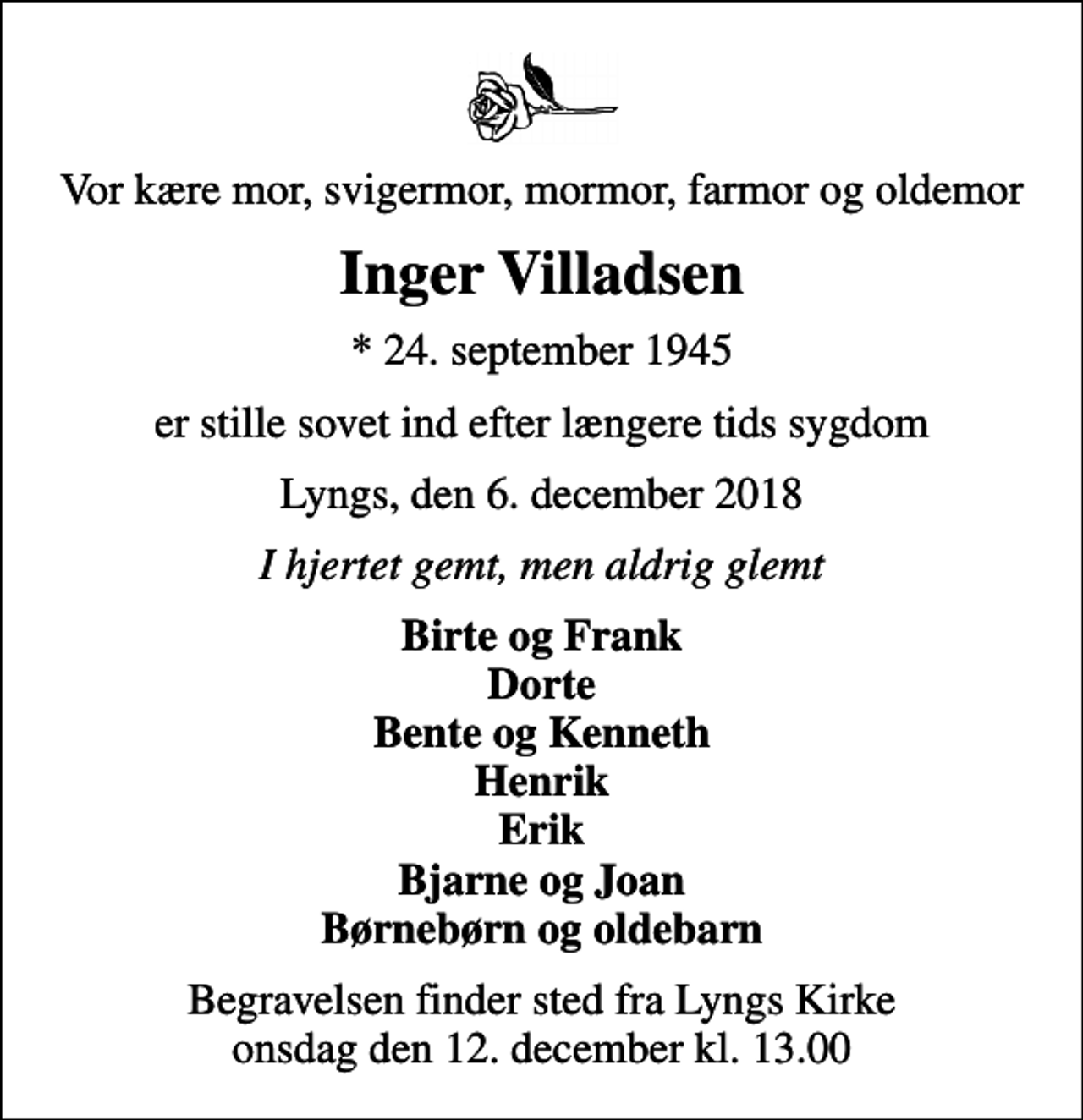 <p>Vor kære mor, svigermor, mormor, farmor og oldemor<br />Inger Villadsen<br />* 24. september 1945<br />er stille sovet ind efter længere tids sygdom<br />Lyngs, den 6. december 2018<br />I hjertet gemt, men aldrig glemt<br />Birte og Frank Dorte Bente og Kenneth Henrik Erik Bjarne og Joan børnebørn og oldebarn<br />Begravelsen finder sted fra Lyngs Kirke onsdag den 12. december kl. 13.00</p>