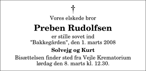 <p>Vores elskede bror<br />Preben Rudolfsen<br />er stille sovet ind &quot;Bakkegården&quot;, den 1. marts 2008<br />Solvejg og Kurt<br />Bisættelsen finder sted fra Skovkapellet lørdag den 8. marts kl. 12.30</p>