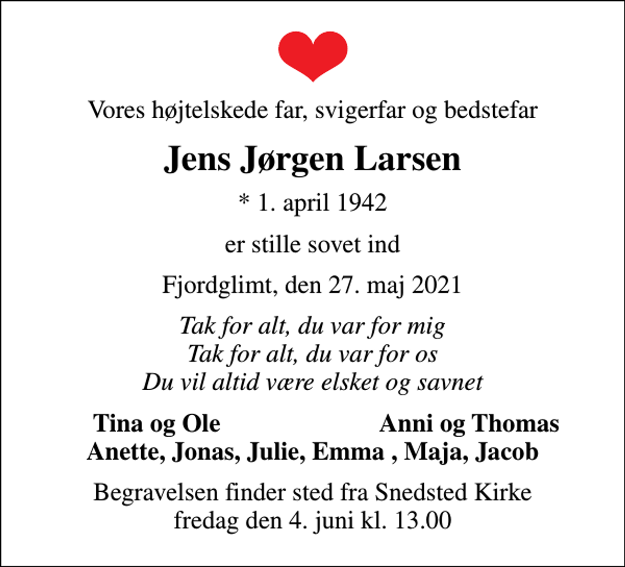 <p>Vores højtelskede far, svigerfar og bedstefar<br />Jens Jørgen Larsen<br />* 1. april 1942<br />er stille sovet ind<br />Fjordglimt, den 27. maj 2021<br />Tak for alt, du var for mig Tak for alt, du var for os Du vil altid være elsket og savnet<br />Tina og Ole<br />Anni og Thomas<br />Begravelsen finder sted fra Snedsted Kirke fredag den 4. juni kl. 13.00</p>