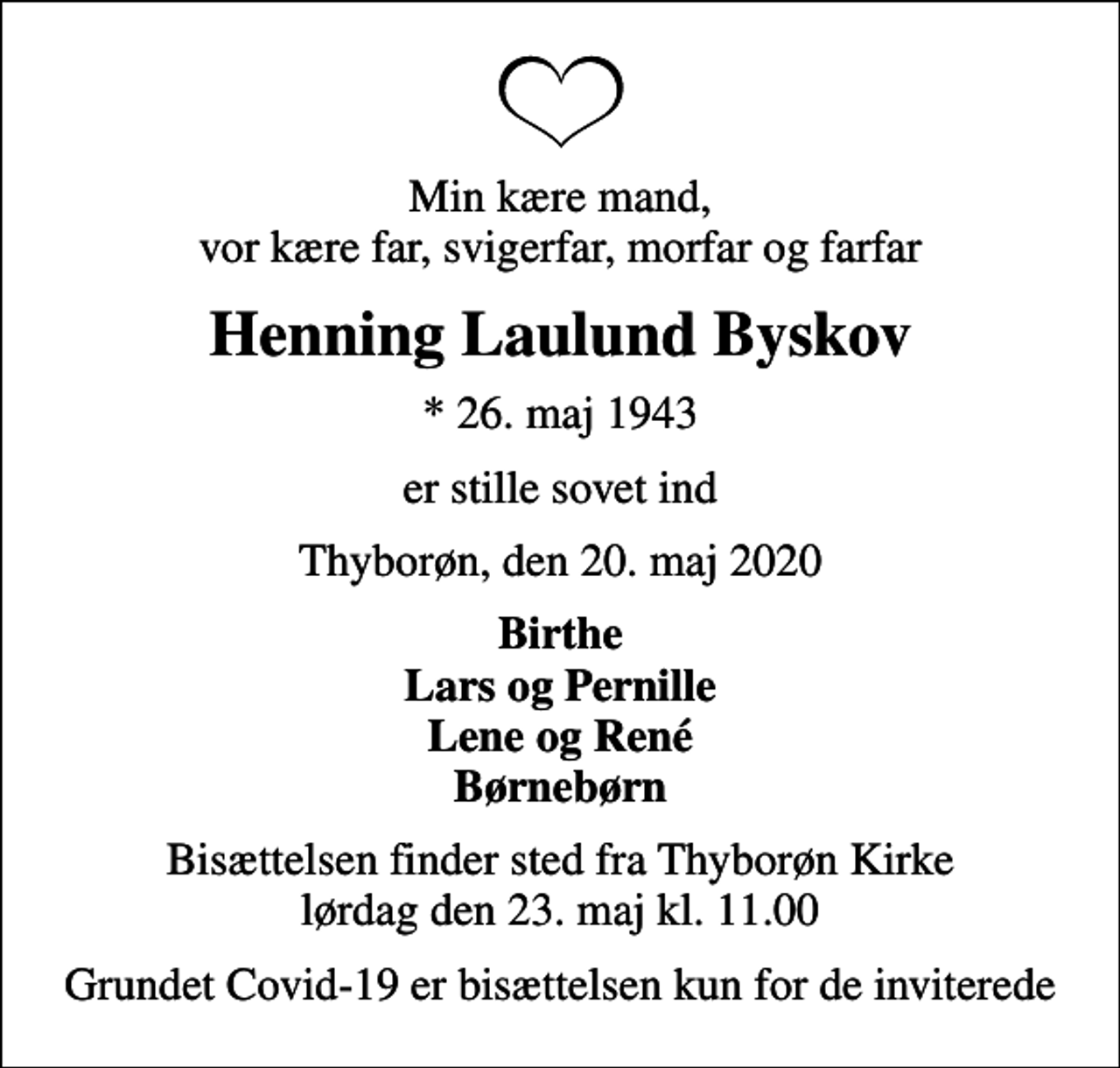 <p>Min kære mand, vor kære far, svigerfar, morfar og farfar<br />Henning Laulund Byskov<br />* 26. maj 1943<br />er stille sovet ind<br />Thyborøn, den 20. maj 2020<br />Birthe Lars og Pernille Lene og René Børnebørn<br />Bisættelsen finder sted fra Thyborøn Kirke lørdag den 23. maj kl. 11.00<br />Grundet Covid-19 er bisættelsen kun for de inviterede</p>