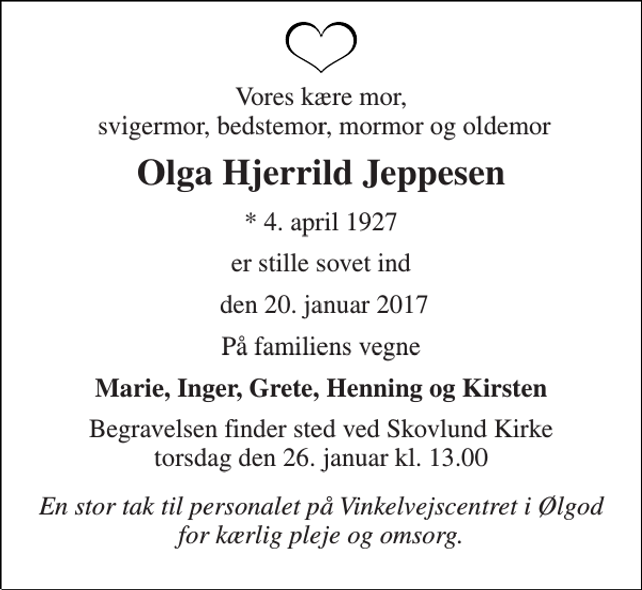 <p>Vores kære mor, svigermor, bedstemor, mormor og oldemor<br />Olga Hjerrild Jeppesen<br />* 4. april 1927<br />er stille sovet ind<br />den 20. januar 2017<br />På familiens vegne<br />Marie, Inger, Grete, Henning og Kirsten<br />Begravelsen finder sted ved Skovlund Kirke torsdag den 26. januar kl. 13.00<br />En stor tak til personalet på Vinkelvejscentret i Ølgod for kærlig pleje og omsorg.</p>