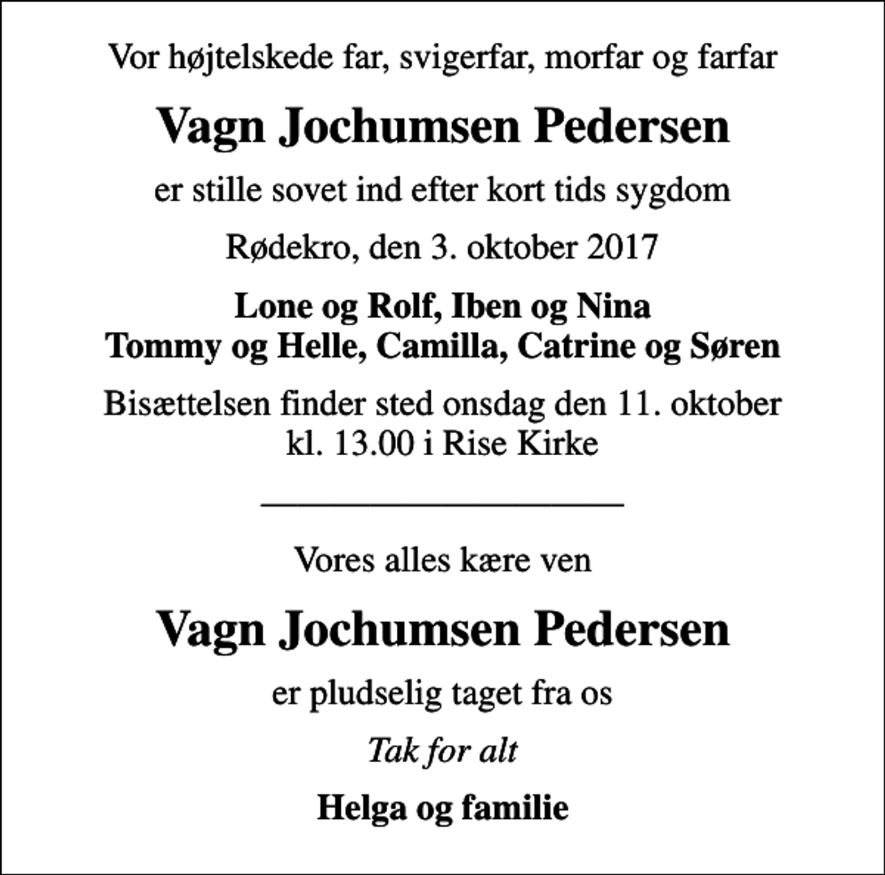 <p>Vor højtelskede far, svigerfar, morfar og farfar<br />Vagn Jochumsen Pedersen<br />er stille sovet ind efter kort tids sygdom<br />Rødekro, den 3. oktober 2017<br />Lone og Rolf, Iben og Nina Tommy og Helle, Camilla, Catrine og Søren<br />Bisættelsen finder sted onsdag den 11. oktober kl. 13.00 i Rise Kirke<br />Vores alles kære ven<br />Vagn Jochumsen Pedersen<br />er pludselig taget fra os<br />Tak for alt<br />Helga og familie</p>