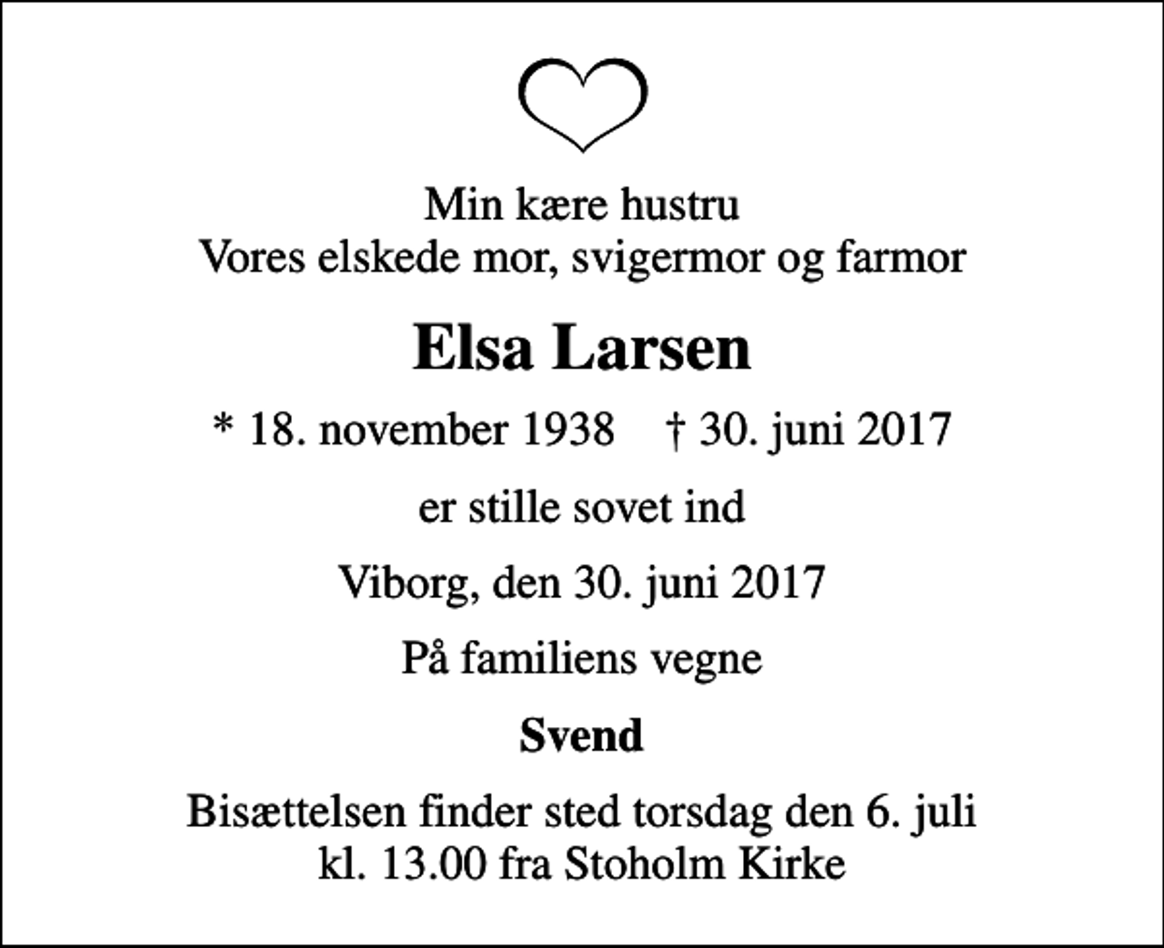 <p>Min kære hustru Vores elskede mor, svigermor og farmor<br />Elsa Larsen<br />* 18. november 1938 ✝ 30. juni 2017<br />er stille sovet ind<br />Viborg, den 30. juni 2017<br />På familiens vegne<br />Svend<br />Bisættelsen finder sted torsdag den 6. juli kl. 13.00 fra Stoholm Kirke</p>