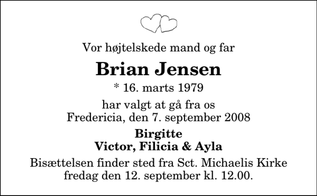 <p>Vor højtelskede mand og far<br />Brian Jensen<br />* 16. marts 1979<br />har valgt at gå fra os Fredericia, den 7. september 2008<br />Birgitte Victor, Filicia &amp; Ayla<br />Bisættelsen finder sted fra Sankt Michaelis Kirke fredag den 12. september kl. 12.00</p>