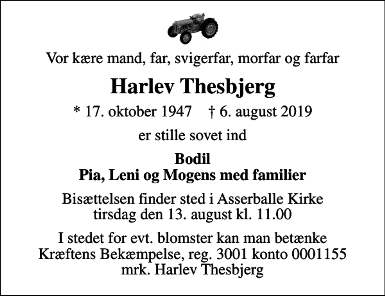 <p>Vor kære mand, far, svigerfar, morfar og farfar<br />Harlev Thesbjerg<br />* 17. oktober 1947 ✝ 6. august 2019<br />er stille sovet ind<br />Bodil Pia, Leni og Mogens med familier<br />Bisættelsen finder sted i Asserballe Kirke tirsdag den 13. august kl. 11.00<br />I stedet for evt. blomster kan man betænke<br />Kræftens Bekæmpelse reg.3001konto0001155mrk. Harlev<br />Thesbjerg</p>