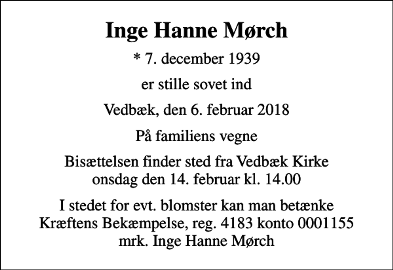 <p>Inge Hanne Mørch<br />* 7. december 1939<br />er stille sovet ind<br />Vedbæk, den 6. februar 2018<br />På familiens vegne<br />Bisættelsen finder sted fra Vedbæk Kirke onsdag den 14. februar kl. 14.00<br />I stedet for evt. blomster kan man betænke<br />Kræftens Bekæmpelse reg.4183konto0001155mrk. Inge Hanne<br />Mørch</p>