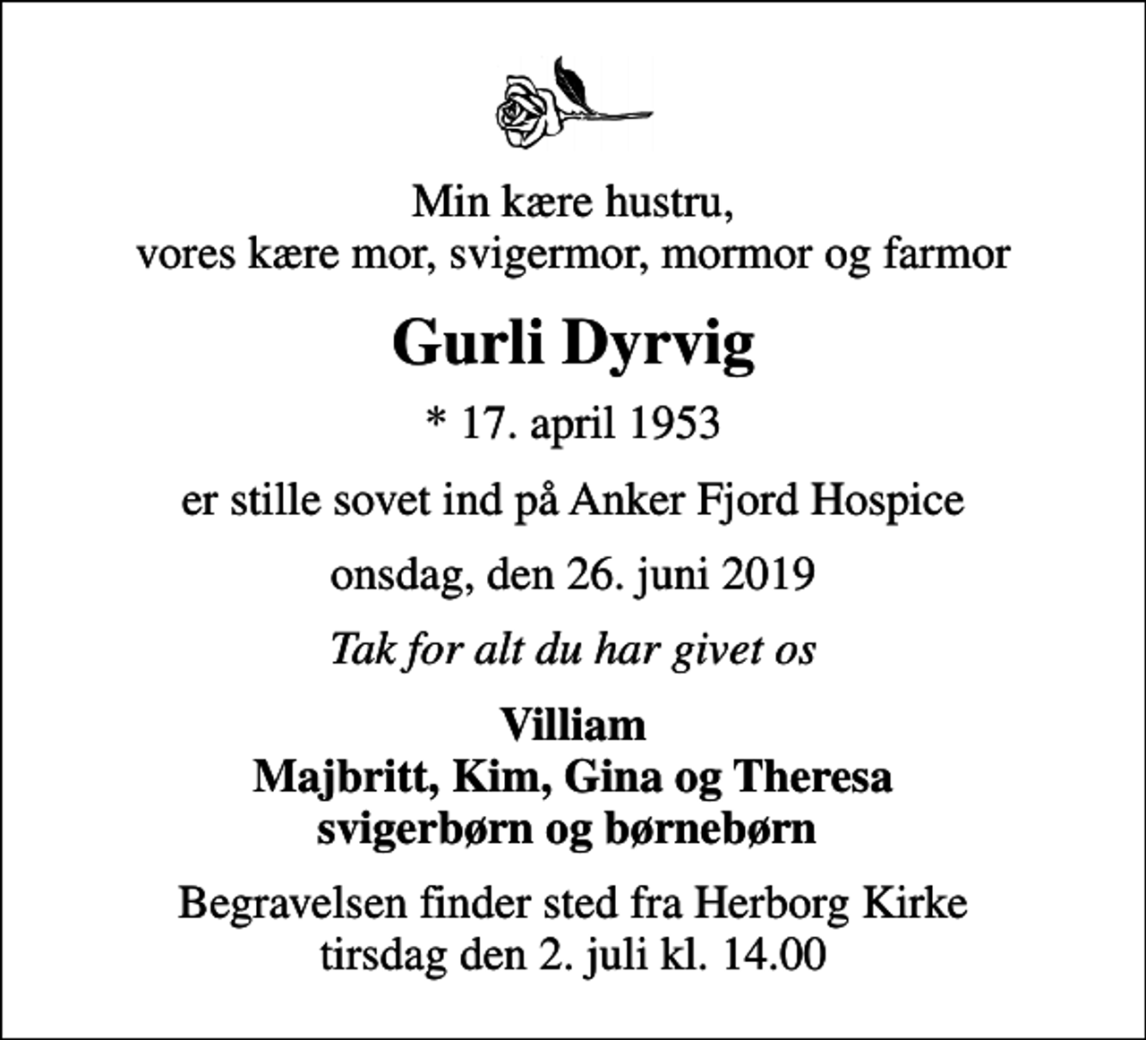 <p>Min kære hustru, vores kære mor, svigermor, mormor og farmor<br />Gurli Dyrvig<br />* 17. april 1953<br />er stille sovet ind på Anker Fjord Hospice<br />onsdag, den 26. juni 2019<br />Tak for alt du har givet os<br />Villiam Majbritt, Kim, Gina og Theresa svigerbørn og børnebørn<br />Begravelsen finder sted fra Herborg Kirke tirsdag den 2. juli kl. 14.00</p>