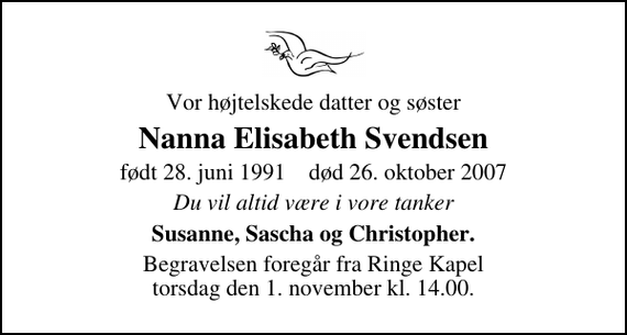 <p>Vor højtelskede datter og søster<br />Nanna Elisabeth Svendsen<br />født 28. juni 1991 død 26. oktober 2007<br />Du vil altid være i vore tanker<br />Susanne, Sascha og Christopher.<br />Begravelsen foregår fra Ringe Kapel torsdag den 1. november kl. 14.00.</p>