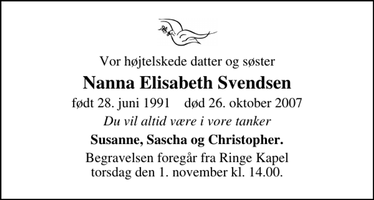 <p>Vor højtelskede datter og søster<br />Nanna Elisabeth Svendsen<br />født 28. juni 1991 død 26. oktober 2007<br />Du vil altid være i vore tanker<br />Susanne, Sascha og Christopher.<br />Begravelsen foregår fra Ringe Kapel torsdag den 1. november kl. 14.00.</p>