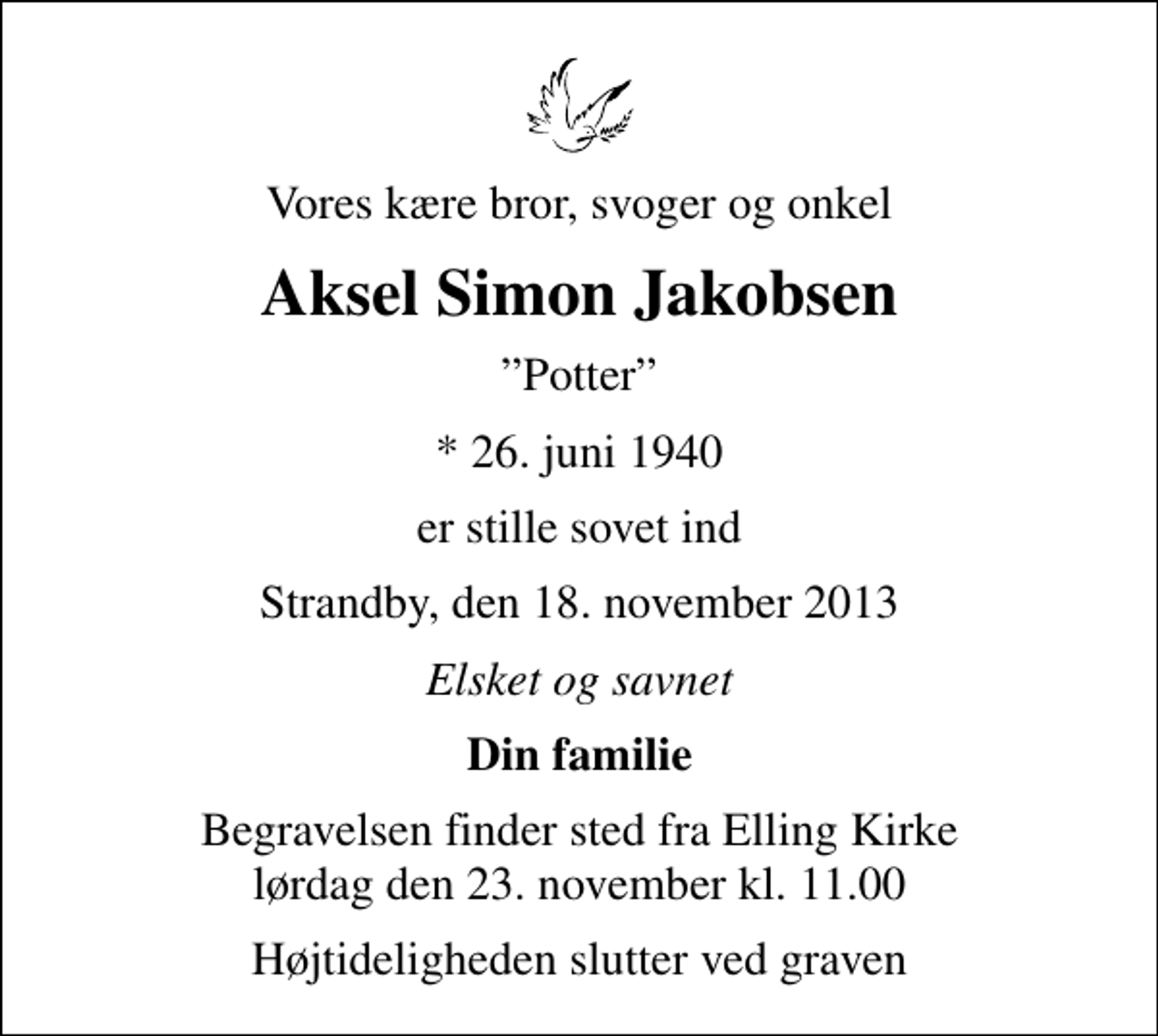 <p>Vores kære bror, svoger og onkel<br />Aksel Simon Jakobsen<br />Potter<br />* 26. juni 1940<br />er stille sovet ind<br />Strandby, den 18. november 2013<br />Elsket og savnet<br />Din familie<br />Begravelsen finder sted fra Elling Kirke lørdag den 23. november kl. 11.00<br />Højtideligheden slutter ved graven</p>