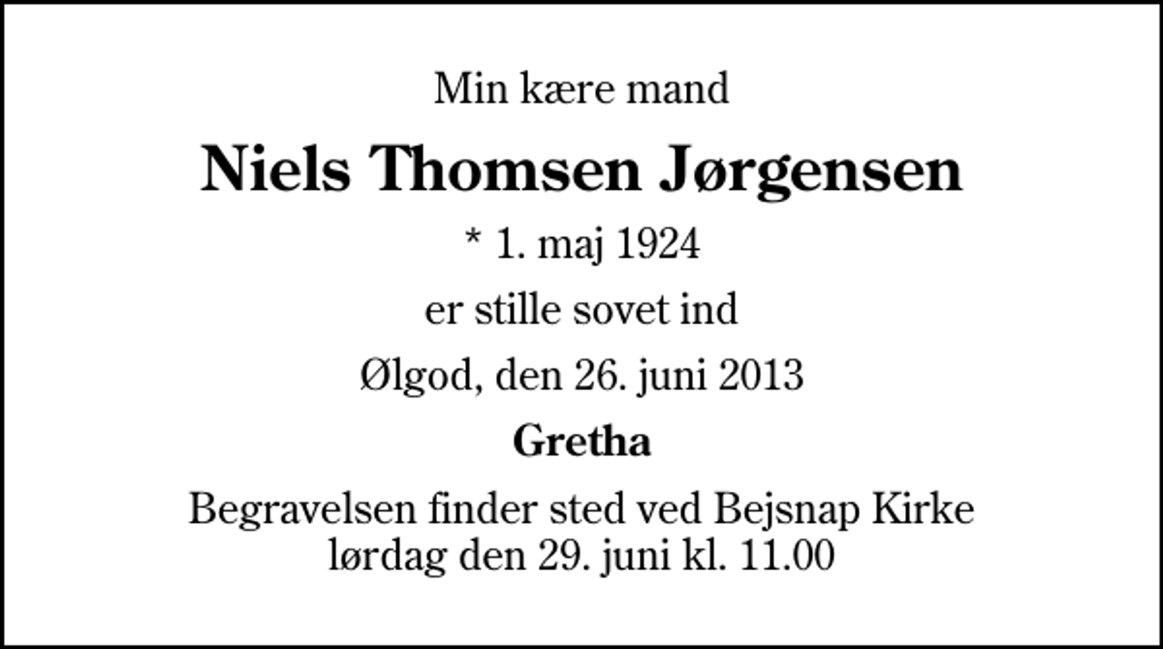 <p>Min kære mand<br />Niels Thomsen Jørgensen<br />* 1. maj 1924<br />er stille sovet ind<br />Ølgod, den 26. juni 2013<br />Gretha<br />Begravelsen finder sted ved Bejsnap Kirke lørdag den 29. juni kl. 11.00</p>