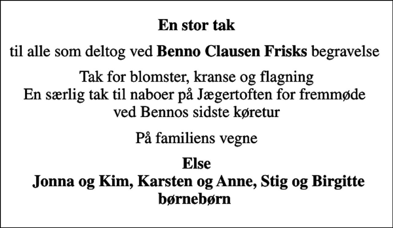 <p>En stor tak<br />til alle som deltog ved <em>Benno Clausen Frisks</em> begravelse<br />Tak for blomster, kranse og flagning En særlig tak til naboer på Jægertoften for fremmøde ved Bennos sidste køretur<br />På familiens vegne<br />Else Jonna og Kim, Karsten og Anne, Stig og Birgitte børnebørn</p>