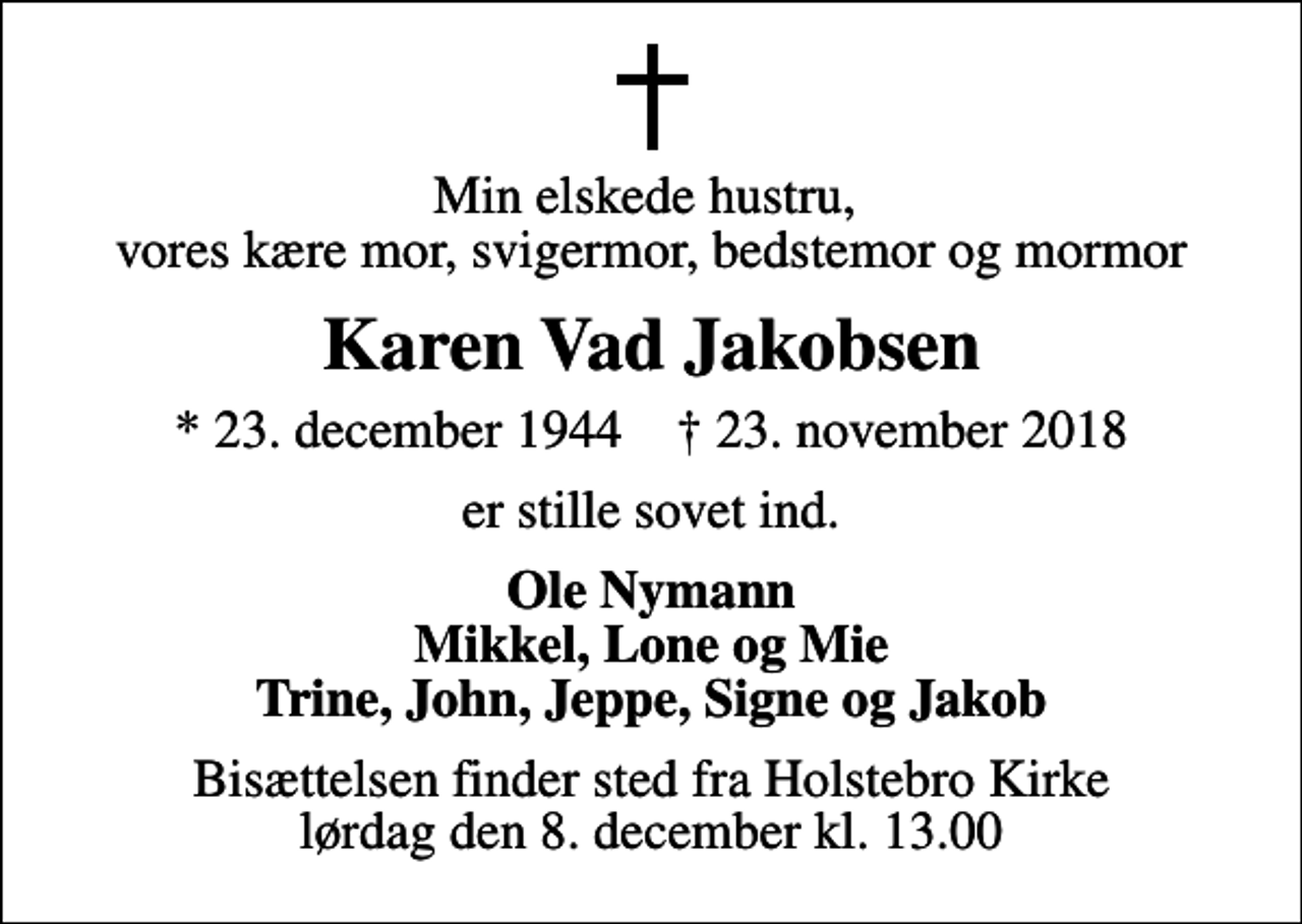 <p>Min elskede hustru, vores kære mor, svigermor, bedstemor og mormor<br />Karen Vad Jakobsen<br />* 23. december 1944 ✝ 23. november 2018<br />er stille sovet ind.<br />Ole Nymann Mikkel, Lone og Mie Trine, John, Jeppe, Signe og Jakob<br />Bisættelsen finder sted fra Holstebro Kirke lørdag den 8. december kl. 13.00</p>